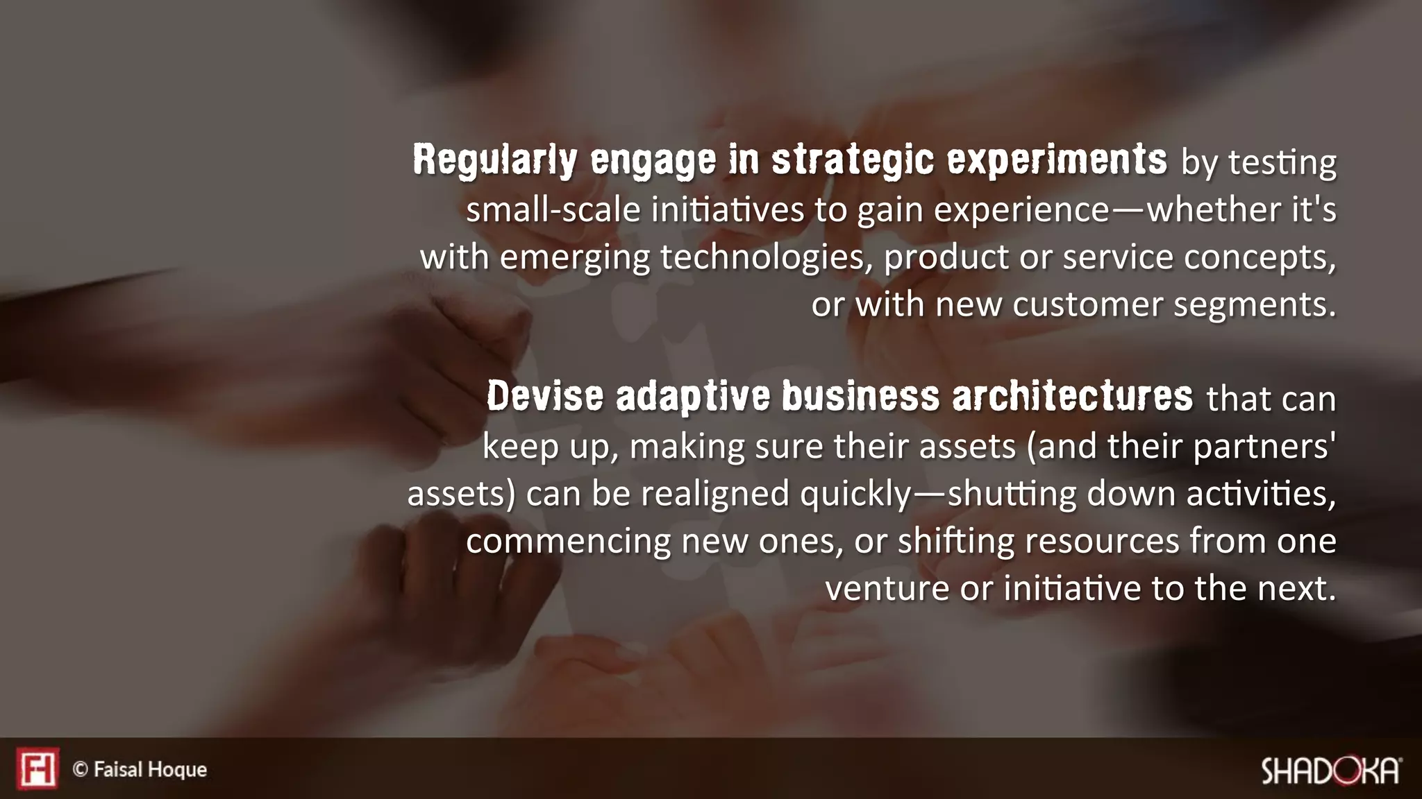 Regularly engage in strategic experiments by tesEng
small-scale iniEaEves to gain experience—whether it's
with emerging technologies, product or service concepts,
or with new customer segments.

Devise adaptive business architectures that can
keep up, making sure their assets (and their partners'
assets) can be realigned quickly—shuVng down acEviEes,
commencing new ones, or shiNing resources from one
venture or iniEaEve to the next.
 