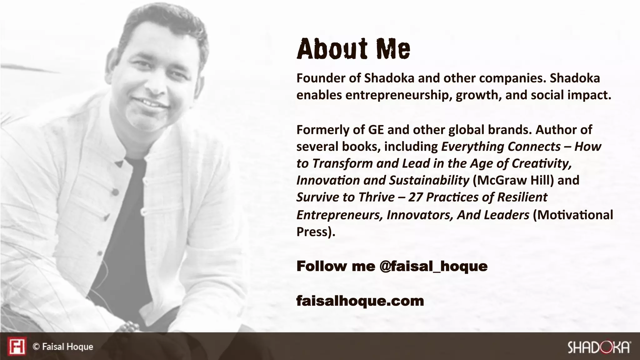 About Me
Founder of Shadoka and other companies. Shadoka
enables entrepreneurship, growth, and social impact. 

Formerly of GE and other global brands. Author of
several books, including Everything Connects – How
to Transform and Lead in the Age of Crea:vity,
Innova:on and Sustainability (McGraw Hill) and
Survive to Thrive – 27 Prac:ces of Resilient
Entrepreneurs, Innovators, And Leaders (MoEvaEonal
Press).

Follow me @faisal_hoque
faisalhoque.com
 