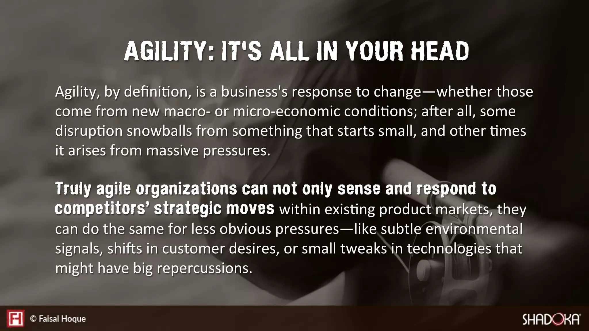 Agility, by deﬁniEon, is a business's response to change—whether those
come from new macro- or micro-economic condiEons; aNer all, some
disrupEon snowballs from something that starts small, and other Emes
it arises from massive pressures.

Truly agile organizations can not only sense and respond to
competitors’ strategic moves within exisEng product markets, they
can do the same for less obvious pressures—like subtle environmental
signals, shiNs in customer desires, or small tweaks in technologies that
might have big repercussions.
AGILITY: IT'S ALL IN YOUR HEAD
 