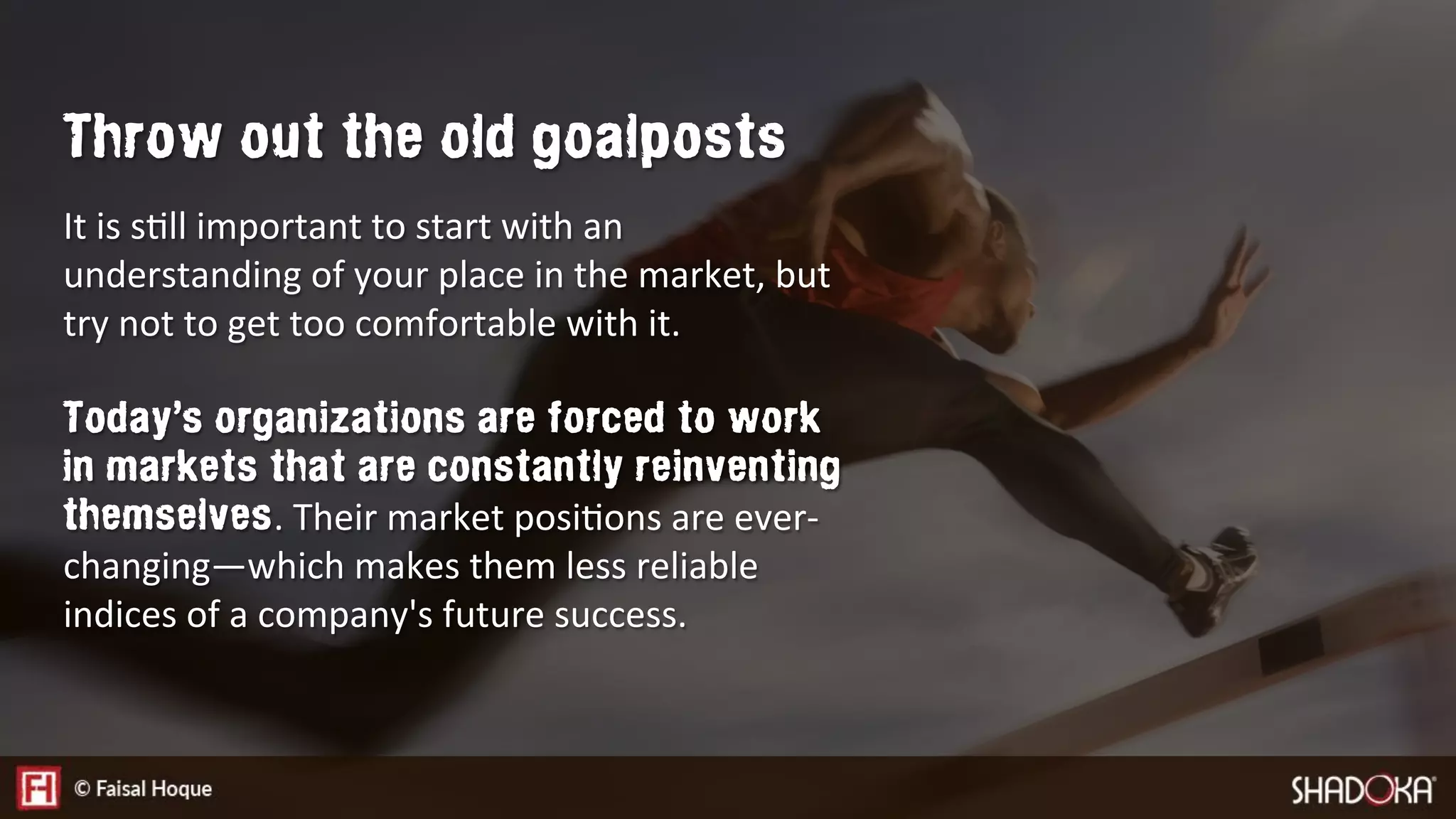It is sEll important to start with an
understanding of your place in the market, but
try not to get too comfortable with it. 

Today’s organizations are forced to work
in markets that are constantly reinventing
themselves. Their market posiEons are ever-
changing—which makes them less reliable
indices of a company's future success.
Throw out the old goalposts
 