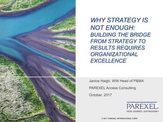 © 2017 PAREXEL INTERNATIONAL CORP.
WHY STRATEGY IS
NOT ENOUGH:
BUILDING THE BRIDGE
FROM STRATEGY TO
RESULTS REQUIRES
ORGANIZATIONAL
EXCELLENCE
Janice Haigh, WW Head of P&MA
PAREXEL Access Consulting
October, 2017
 