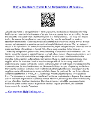 Why A Healthcare System Is An Organization Of People,...
A healthcare system is an organization of people, resources, institutions and functions delivering
health care services for the health needs of society. In a new country, there are several key factors
that should be considered when a healthcare system is to be implemented. This essay will discuss
ten key factors and their explanation concerning how they may be used to deliver services.
Healthcare Professionals Healthcare professionals are the individuals who actually provide medical
services such as preventive, curative, promotional or rehabilitation treatments. They are extremely
crucial to the operation of the healthcare system therefore proper hiring techniques should be used to
make sure that an efficient team is formed. All ... Show more content on Helpwriting.net ...
The facility must promote, preserve and protect the safety of every individual within their care. The
facility should be situated at a central location in which a large number of community members have
access to it. The facilities should be able to provide all the services of a healthcare institution
including birthing centers and psychiatric care centers. There is a need for medications and other
supplies within the institution. Medical suppliers may provide all the necessary supplies like
medications and surgical instruments. In most institutions, there are individuals who are responsible
for ensuring that the supplies do not run out. Business challenges are part of operating any business
therefore the healthcare institution must be able to solve the toughest business challenges while the
suppliers mustbe able to take on their responsibilities, hence the quality of the care delivered is not
compromised (Marmor & Wendt, 2011). Technology Presently, technology has saved countless
lives. The advancement in technology has allowed healthcare professionals to diagnose illnesses and
deliver treatments to patients in an enhance manner. Moreover, technology has improved the quality
of care offered in a healthcare institution. Therefore, technology should be incorporated in the
healthcare system in areas such as diagnosis of illnesses, surgical procedures, and treatment
improvements for patients. Physicians
... Get more on HelpWriting.net ...
 