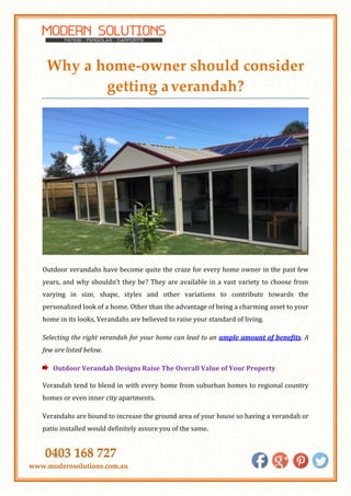 0403 168 727
www.modernsolutions.com.au
Why a home-owner should consider
getting averandah?
Outdoor verandahs have become quite the craze for every home owner in the past few
years, and why shouldn’t they be? They are available in a vast variety to choose from
varying in size, shape, styles and other variations to contribute towards the
personalized look of a home. Other than the advantage of being a charming asset to your
home in its looks, Verandahs are believed to raise your standard of living.
Selecting the right verandah for your home can lead to an ample amount of benefits. A
few are listed below.
Outdoor Verandah Designs Raise The Overall Value of Your Property
Verandah tend to blend in with every home from suburban homes to regional country
homes or even inner city apartments.
Verandahs are bound to increase the ground area of your house so having a verandah or
patio installed would definitely assure you of the same.
 