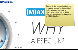 Open with the connection between
“the world outside” and the global
reality with the relevance of
responsible global leadership to
what is the relevance and purpose
of AIESEC today.

WHY
AIESEC UK?

MAX
Wednesday, 6 November 13

 