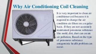 Why Air Conditioning Coil Cleaning
It is very important to clean air
conditioner coil because it is
required to change the air
condition air filters on a regular
basis. If they are not accurately
maintained poisonous substance
like mold, dirt, dust can create
air pollution. Based on the type
of poisonous substance
antagonistic health problem can
occur.
 