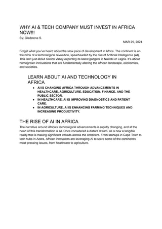 WHY AI & TECH COMPANY MUST INVEST IN AFRICA
NOW!!!
By: Gladstone S.
MAR 25, 2024
Forget what you’ve heard about the slow pace of development in Africa. The continent is on
the brink of a technological revolution, spearheaded by the rise of Artificial Intelligence (AI).
This isn’t just about Silicon Valley exporting its latest gadgets to Nairobi or Lagos. It’s about
homegrown innovations that are fundamentally altering the African landscape, economies,
and societies.
LEARN ABOUT AI AND TECHNOLOGY IN
AFRICA
● AI IS CHANGING AFRICA THROUGH ADVANCEMENTS IN
HEALTHCARE, AGRICULTURE, EDUCATION, FINANCE, AND THE
PUBLIC SECTOR.
● IN HEALTHCARE, AI IS IMPROVING DIAGNOSTICS AND PATIENT
CARE.
● IN AGRICULTURE, AI IS ENHANCING FARMING TECHNIQUES AND
INCREASING PRODUCTIVITY.
THE RISE OF AI IN AFRICA
The narrative around Africa’s technological advancements is rapidly changing, and at the
heart of this transformation is AI. Once considered a distant dream, AI is now a tangible
reality that is making significant inroads across the continent. From startups in Cape Town to
tech hubs in Accra, African innovators are leveraging AI to solve some of the continent’s
most pressing issues, from healthcare to agriculture.
 