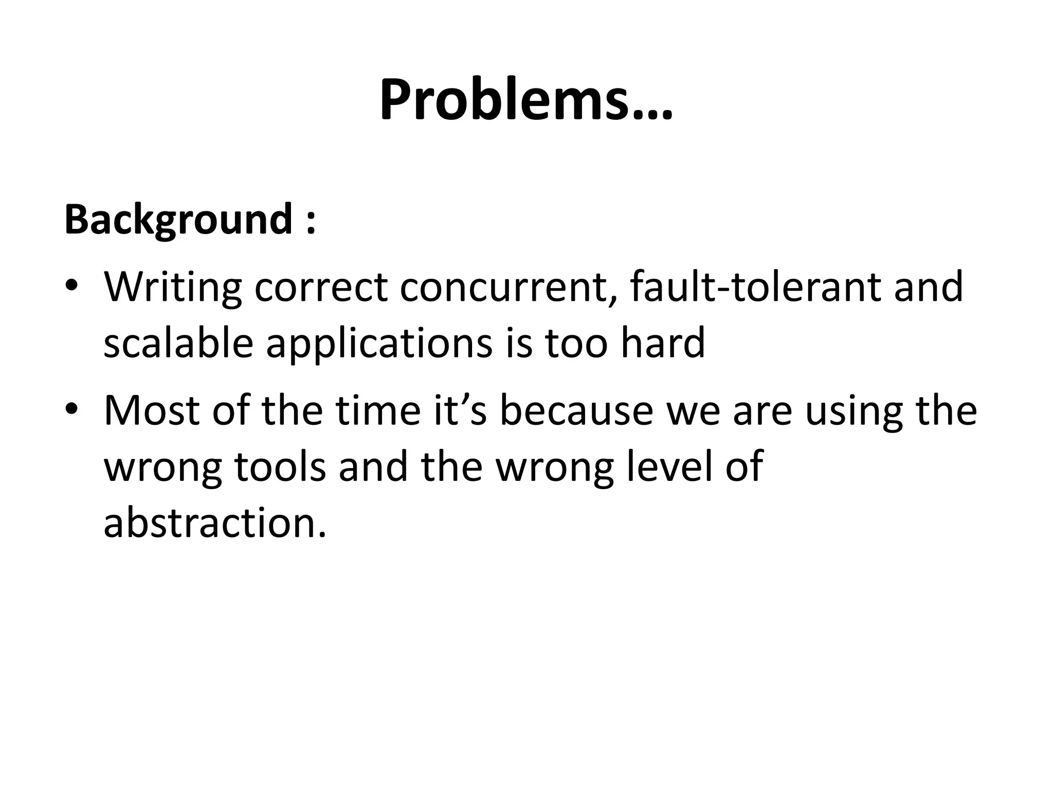 Problems…
Background :
• Writing correct concurrent, fault-tolerant and
  scalable applications is too hard
• Most of the time it’s because we are using the
  wrong tools and the wrong level of
  abstraction.
 