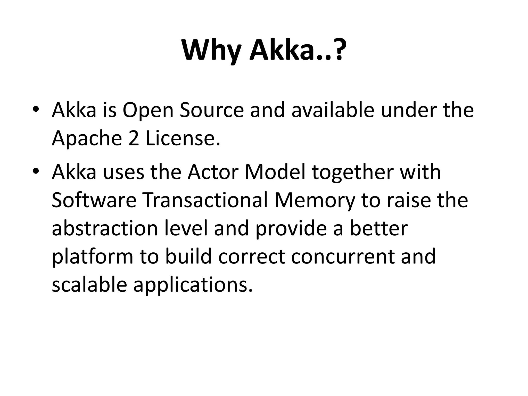 Why Akka..?
• Akka is Open Source and available under the
  Apache 2 License.
• Akka uses the Actor Model together with
  Software Transactional Memory to raise the
  abstraction level and provide a better
  platform to build correct concurrent and
  scalable applications.
 