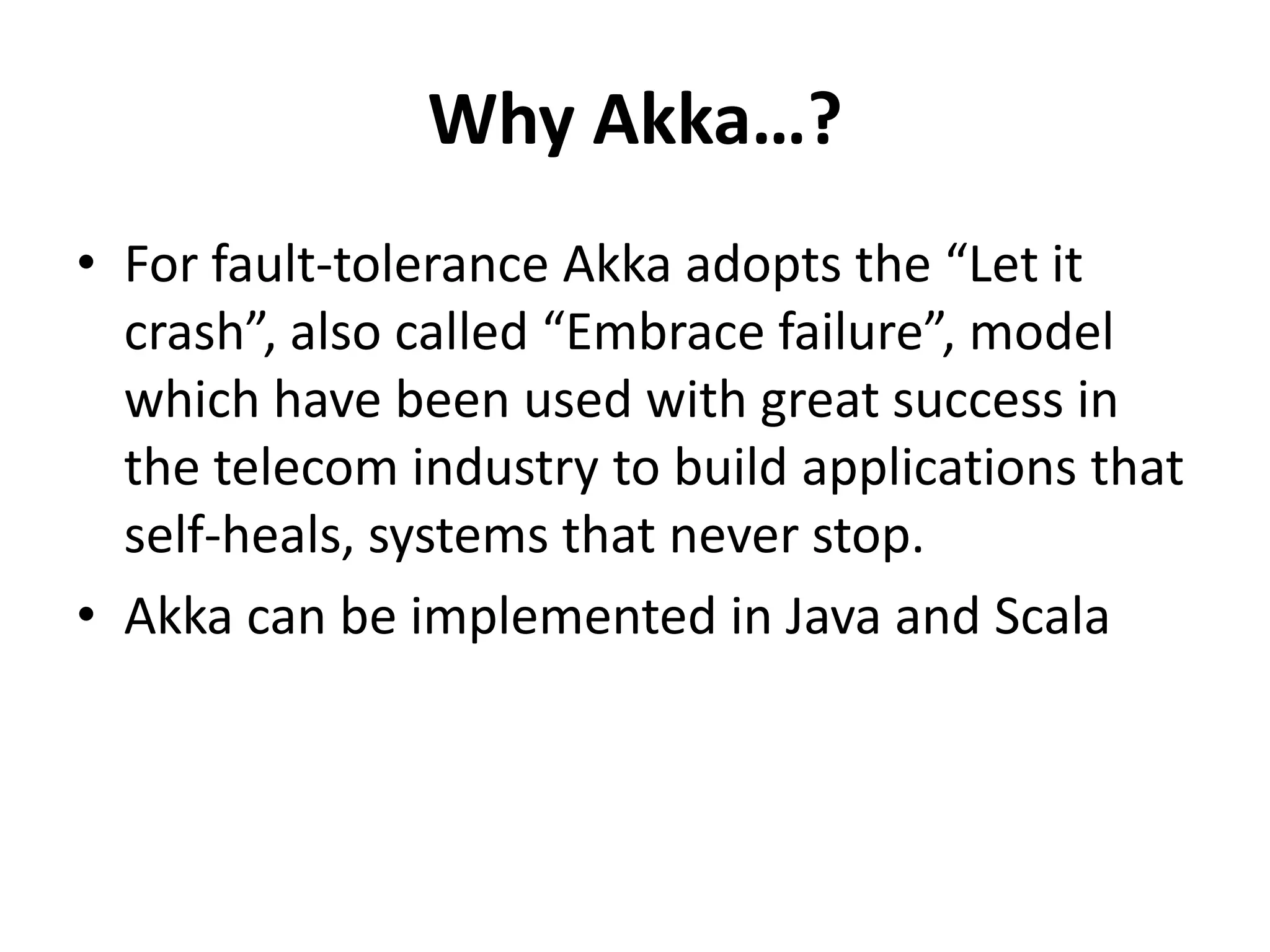 Why Akka…?
• For fault-tolerance Akka adopts the “Let it
  crash”, also called “Embrace failure”, model
  which have been used with great success in
  the telecom industry to build applications that
  self-heals, systems that never stop.
• Akka can be implemented in Java and Scala
 