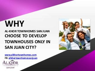 WHY 
AL-KHOR TOWNHOMES SAN JUAN 
CHOOSE TO DEVELOP 
TOWNHOUSES ONLY IN 
SAN JUAN CITY? 
www.alkhortownhomes.com 
FB: alkhortownhomessanjuan 
 