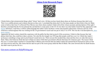 Aliens Exist Research Paper
I firmly believe that extraterrestrial things called "Aliens" don't exist. All that you have heard about aliens are fictitious because they don't exist.
Their is no credible pictures and evidence that proves they exist. I concluded that aliens don't live but many people out there believe they do. Many
come to believe that Area 51 in Roswell New Mexico was where aliens crashed. I think with all the witness accounts and descriptions of the sight I
therefore concluded that the Soviets planned this and did that to create panic in the US. It's true there was alien bodies found but they appeared to look
human deformed. I read from a website called telegraph that author Annie Jacobsen a writer and journalist asked many witnesses and one of the
witnesses a retired engineer that was working for the US government in secret and was put in Area 51 in 1978. This was the vivid description he...show
more content...
Apparently the hotel workers shared this experience with the public but they had no proof of this occurrence. I think its fake because they had
phones back then, they could have taken a picture. Not only this the triangle was 250 long other people could have see it to. I think they made it
up because something so large and no proof doesn't sound real to me. Theirs not just this incident they claim and they have on video that men in
black. Many alien believers think that men in black are aliens I think their government officials that keep Ufo witnesses quiet. The reason I think
they are is a women (that I watched in Unsealed Men in Black) came forward after her father's death and claimed that he harassed air pilot ect that
saw alien activity and Ufos. She claims that her dad was part of the secret group called the Men In Black. She came forward after his death because
she didn't want to put her life in a
Get more content on HelpWriting.net
 