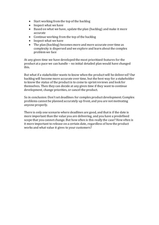  Start working from the top of the backlog
 Inspect what we have
 Based on what we have, update the plan (backlog) and make it more
accurate
 Continue working from the top of the backlog
 Inspect what we have
 The plan (backlog) becomes more and more accurate over time as
complexity is dispersed and we explore and learn about the complex
problem we face
At any given time we have developed the most prioritized features for the
product at a pace we can handle – no initial detailed plan would have changed
this.
But what if a stakeholder wants to know when the product will be delivered? Our
backlog will become more accurate over time, but the best way for a stakeholder
to know the status of the product is to come to sprint reviews and look for
themselves. Then they can decide at any given time if they want to continue
development, change priorities, or cancel the product.
So in conclusion: Don’t set deadlines for complex product development. Complex
problems cannot be planned accurately up front, and you are not motivating
anyone properly.
There is only one scenario where deadlines are good, and that is if the date is
more important than the value you are delivering, and you have a predefined
scope that you cannot change. But how often is this really the case? How often is
it more important to release on a certain date, regardless of how the product
works and what value it gives to your customers?
 