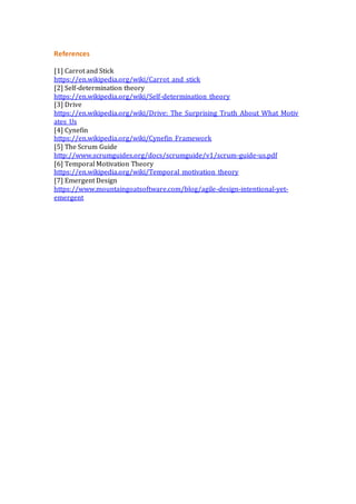 References
[1] Carrot and Stick
https://en.wikipedia.org/wiki/Carrot_and_stick
[2] Self-determination theory
https://en.wikipedia.org/wiki/Self-determination_theory
[3] Drive
https://en.wikipedia.org/wiki/Drive:_The_Surprising_Truth_About_What_Motiv
ates_Us
[4] Cynefin
https://en.wikipedia.org/wiki/Cynefin_Framework
[5] The Scrum Guide
http://www.scrumguides.org/docs/scrumguide/v1/scrum-guide-us.pdf
[6] Temporal Motivation Theory
https://en.wikipedia.org/wiki/Temporal_motivation_theory
[7] Emergent Design
https://www.mountaingoatsoftware.com/blog/agile-design-intentional-yet-
emergent
 