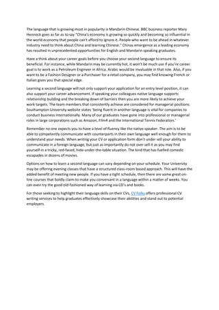 The language that is growing most in popularity is Mandarin Chinese. BBC business reporter Mary
Hennock goes as far as to say "China's economy is growing so quickly and becoming so influential in
the world economy that people can't afford to ignore it. People who want to be ahead in whatever
industry need to think about China and learning Chinese." Chinas emergence as a leading economy
has resulted in unprecedented opportunities for English and Mandarin speaking graduates.
Have a think about your career goals before you choose your second language to ensure its
beneficial. For instance, while Mandarin may be currently hot, it won’t be much use if you’re career
goal is to work as a Petroleum Engineer in Africa. Arabic would be invaluable in that role. Also, if you
want to be a Fashion Designer or a Purchaser for a retail company, you may find knowing French or
Italian gives you that special edge.
Learning a second language will not only support your application for an entry level position, it can
also support your career advancement. If speaking your colleagues native language supports
relationship building and the breaking down of barriers then you are more likely to achieve your
work targets. The team members that consistently achieve are considered for managerial positions.
Southampton University website states ‘being fluent in another language is vital for companies to
conduct business internationally. Many of our graduates have gone into professional or managerial
roles in large corporations such as Amazon, Film4 and the International Tennis Federation.’
Remember no one expects you to have a level of fluency like the native speaker. The aim is to be
able to competently communicate with counterparts in their own language well enough for them to
understand your needs. When writing your CV or application form don’t under sell your ability to
communicate in a foreign language, but just as importantly do not over sell it as you may find
yourself in a tricky, red-faced, hide-under-the-table situation. The kind that has fuelled comedic
escapades in dozens of movies.
Options on how to learn a second language can vary depending on your schedule. Your University
may be offering evening classes that have a structured class-room based approach. This will have the
added benefit of meeting new people. If you have a tight schedule, then there are some great on-
line courses that boldly claim to make you conversant in a language within a matter of weeks. You
can even try the good old-fashioned way of learning via CD’s and books.
For those seeking to highlight their language skills on their CVs, CV Folks offers professional CV
writing services to help graduates effectively showcase their abilities and stand out to potential
employers.
 