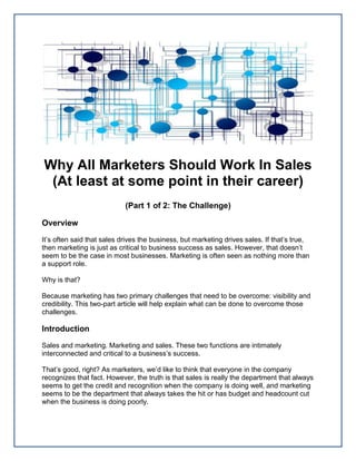 Why All Marketers Should Work In Sales
(At least at some point in their career)
(Part 1 of 2: The Challenge)
Overview
It’s often said that sales drives the business, but marketing drives sales. If that’s true,
then marketing is just as critical to business success as sales. However, that doesn’t
seem to be the case in most businesses. Marketing is often seen as nothing more than
a support role.
Why is that?
Because marketing has two primary challenges that need to be overcome: visibility and
credibility. This two-part article will help explain what can be done to overcome those
challenges.
Introduction
Sales and marketing. Marketing and sales. These two functions are intimately
interconnected and critical to a business’s success.
That’s good, right? As marketers, we’d like to think that everyone in the company
recognizes that fact. However, the truth is that sales is really the department that always
seems to get the credit and recognition when the company is doing well, and marketing
seems to be the department that always takes the hit or has budget and headcount cut
when the business is doing poorly.
 