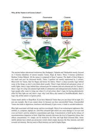 amanbioq@gmail.com
Why all the Nature is of Green Colour?
The ancient Indian educational institutions like Pushpagiri, Nalanda and Takshashila mainly focused
on 3 Gunnas (Qualities of nature) namely; Tamas, Rajas & Sattva. These 3 Gunnas symbolizes
Brahma Vishnu Mahesh. All the nature is composed of these 3 gunnas. The depth of these things is
too much and can’t be discussed briefly. These 3 qualities are mainly represented by 3 colours;
Blue/violet for Tamas, Red for Rajjas and Green for Sattva. There’s a deep scientific logic behind
some of the things we don’t even think about usually. There’s logic behind red and green colour of
traffic lights, there’s logic behind blue coloured pen for students and red coloured pen for Teachers,
there’s logic for using red coloured light bulbs in submarines and underground army bunkers, there’s
logic people offer water to rising sun when it’s of red colour, there’s logic for having photoelectric
effect by blue light not red, there’s logic why Lord Shiva also named as Neel(Blue)Kanth, there’s
logic why all the nature is of green colour.
Tamas means ability to Sleep/Rest. If you have Balanced Tamas than you can sleep well at night. It’s
just one example. But if you cannot sleep it’s because you have uncontrolled Tamas. Uncontrolled
Tamas also leads to depression, loneliness and ultimately if goes worse, it leads to suicidal tendencies.
Blue light associated with high energy and less wavelength. Most of our technological appliances like
mobiles, tv, computer, laptops etc. emit blue coloured light which can cause damage to our eyes and
even our brain’s activity related to concentration and sleep. Concentration is build up by release of
neurotransmitters dopamine in brain. High blue intensity decreases the level of dopamine release that
affects concentration. It’s simply can be treated by less blue and high Red Coloured filter. Some
mobile phones have inbuilt eye protection switch which simply decrease the blue intensity and shift
towards red intensity. But too much of Red intensity can lead to higher Rajas.
 