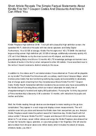 Short Article Reveals The Simple Factual Statements About
Kindle Fire Hd 7 Coupon Codes And Discounts And How It
Can Affect You




Kindle Fireplace High definition $199 7-inch pill with a beautiful High definition screen, the
speediest Wi-Fi, distinctive Hd audio with two stereo speakers and Dolby Digital
Furthermore, 16 or 32 GB of storage. Kindle Fire Hd eight.nine" 4G LTE $499 the identical
large-end big-screen High definition pill, 32 GB of storage, additionally extremely-quickly 4G
LTE wi-fi Visit Website run by the most current era 4G chipset, and Amazon's
groundbreaking $forty nine.99 one 12 months 4G LTE knowledge package-consumers save
hundreds of bucks in the first yr when compared to other 4G tablets. I have searched near to
the net but I havent received a distinct remedy to this issue.



In addition to, the videos and Tv set-demonstrates I have obtained on iTunes will be playable
on my kindle? The Kindle Fire Hd arrives with a a solitary month trial of Amazon Major, which
involves price-totally free two-functioning working day supply and accessibility to absolutely
free of charge quick streaming from Key Instantaneous Movie Kindle Fire HD 7 Coupon
Code. Kindle Hearth Substantial definition residence house owners also have accessibility to
the Kindle Owner?s lending library which can make it attainable for totally free of
chargeborrowingof a hundred and eighty,000 publications. Pursuing the 1st thirty day period
a Prime membership is $seventy 9.99 a calendar 12 months, with reductions for pupils and
mother and father.



Well, the Kindle reading through devices are developed to make reading on the go less
complicated. They appear in a vast range and display screen measurements. The wi-fi
variation even lets you store and browse the Kindle store from everywhere you are. Amazon
Kindle Fireplace would make the perfect reward for Valentines day. Kindle Hearth with full
colour exhibit 7 Amazon Kindle Fire HD 7 coupon and discount 2013 multi-contact permits
obtain to Tv set shows, seven million videos and songs the Kindle Fireplace also allowed her
to have her favourite vogue, splendor, or a journals gossip in her fingertips. She will also be
able to obtain from Amazon above one million books which includes the ebook of recipes,
childrens books, you title it!
 