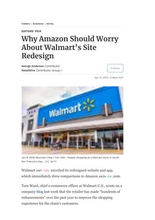 FORBES BUSINESS RETAIL
EDITORS' PICK
Why Amazon Should Worry
About Walmart’s Site
Redesign
George Anderson Contributor
RetailWire Contributor Group
Follow
Apr 13, 2023, 11:36am EDT
Jan 9, 2020 Mountain View / CA/ USA - People shopping at a Walmart store in south
San Francisco bay ... [+] GETTY
Walmart WMT -1.4% unveiled its redesigned website and app,
which immediately drew comparisons to Amazon AMZN +2% .com.
Tom Ward, chief e-commerce officer at Walmart U.S., wrote on a
company blog last week that the retailer has made “hundreds of
enhancements” over the past year to improve the shopping
experience for the chain’s customers.
 
