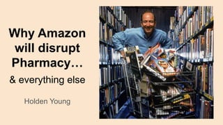 Why Amazon
will disrupt
Pharmacy…
& everything else
Holden Young
 