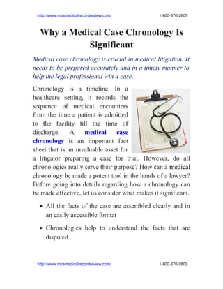     http://www.mosmedicalrecordreview.com/                                           1­800­670­2809



    Why a Medical Case Chronology Is
              Significant
Medical case chronology is crucial in medical litigation. It
needs to be prepared accurately and in a timely manner to
help the legal professional win a case.
Chronology is a timeline. In a
healthcare setting, it records the
sequence of medical encounters
from the time a patient is admitted
to the facility till the time of
discharge.     A    medical      case
chronology is an important fact
sheet that is an invaluable asset for
a litigator preparing a case for trial. However, do all
chronologies really serve their purpose? How can a medical
chronology be made a potent tool in the hands of a lawyer?
Before going into details regarding how a chronology can
be made effective, let us consider what makes it significant.
    • All the facts of the case are assembled clearly and in
      an easily accessible format
    • Chronologies help to understand the facts that are
      disputed



    http://www.mosmedicalrecordreview.com/                                           1­800­670­2809
 