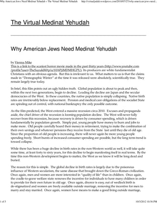 Why American Jews Need Medinat Yehudah « The Virtual Medinat Yehudah   http://virtualjudah.wordpress.com/2010/07/27/why-american-jews-need...




         The Virtual Medinat Yehudah



         Why American Jews Need Medinat Yehudah

         by Vienna Mike
         This is a link to the scariest horror movie made in the past thirty years (hĴp://www.youtube.com
         /proﬁle?user=TheSuzukiM#p/u/10/6PjiMDMHGPU). Its producers are white fundamentalist
         Christians with an obvious agenda. But this is irrelevant to us. What maĴers to us is that the claims
         made in “Demographic Winter” at the time it was released were absolutely, scientiﬁcally true. They
         remain largely true today.

         In brief, this ﬁlm points out an ugly hidden truth. Global population is about to peak and then,
         within the next two generations, begin to decline. Leading the decline are Japan and the secular
         democracies of the West. In these countries, the native population is simply collapsing. Native birth
         rates are irretrievably below replacement. Pension and medical care obligations of the socialist State
         are spiraling out of control, with national bankruptcy the only possible outcome.

         As the ﬁlm predicted, the West entered a massive recession circa 2010. Excuses and propaganda
         aside, the chief driver of the recession is looming population decline. The West will never fully
         recover from this recession, because recovery is driven by consumer spending, which is driven
         fundamentally by population growth. Simply put, young people have money to burn and jobs to
         make more. Old people carefully hoard their money in retirement, trying to make the combination of
         their own savings and whatever pensions they receive from the State last until they die of old age.
         Since the proportion of old people is increasing, there will never again be more young people
         spending freely. Short bursts of increased consumer spending are possible, but the long term trend is
         toward collapse.

         While there has been a huge decline in birth rates in the non-Western world as well, it will take quite
         some time, at least forty to sixty years, for this decline to begin manifesting itself in real terms. By the
         time this non-Western development begins to maĴer, the West as we know it will be long dead and
         buried.

         The reason for this is simple. The global decline in birth rates is largely due to the poisonous
         inﬂuence of Western secularism, the same disease that brought down the Greco-Roman civilization.
         Once again, men and women are more interested in “quality of life” than in children. Once again,
         the cradle-to-grave welfare state removes the incentive for individuals to have many children in order
         to provide for their own future in old age. Once again, divorce is easy, out of wedlock birth is
         de-stigmatized and women are freely available outside marriage, removing the incentive for men to
         marry and stay married. Once again, women have means to make a good living outside marriage,


1 of 5                                                                                                                   10/3/2012 10:56 PM
 