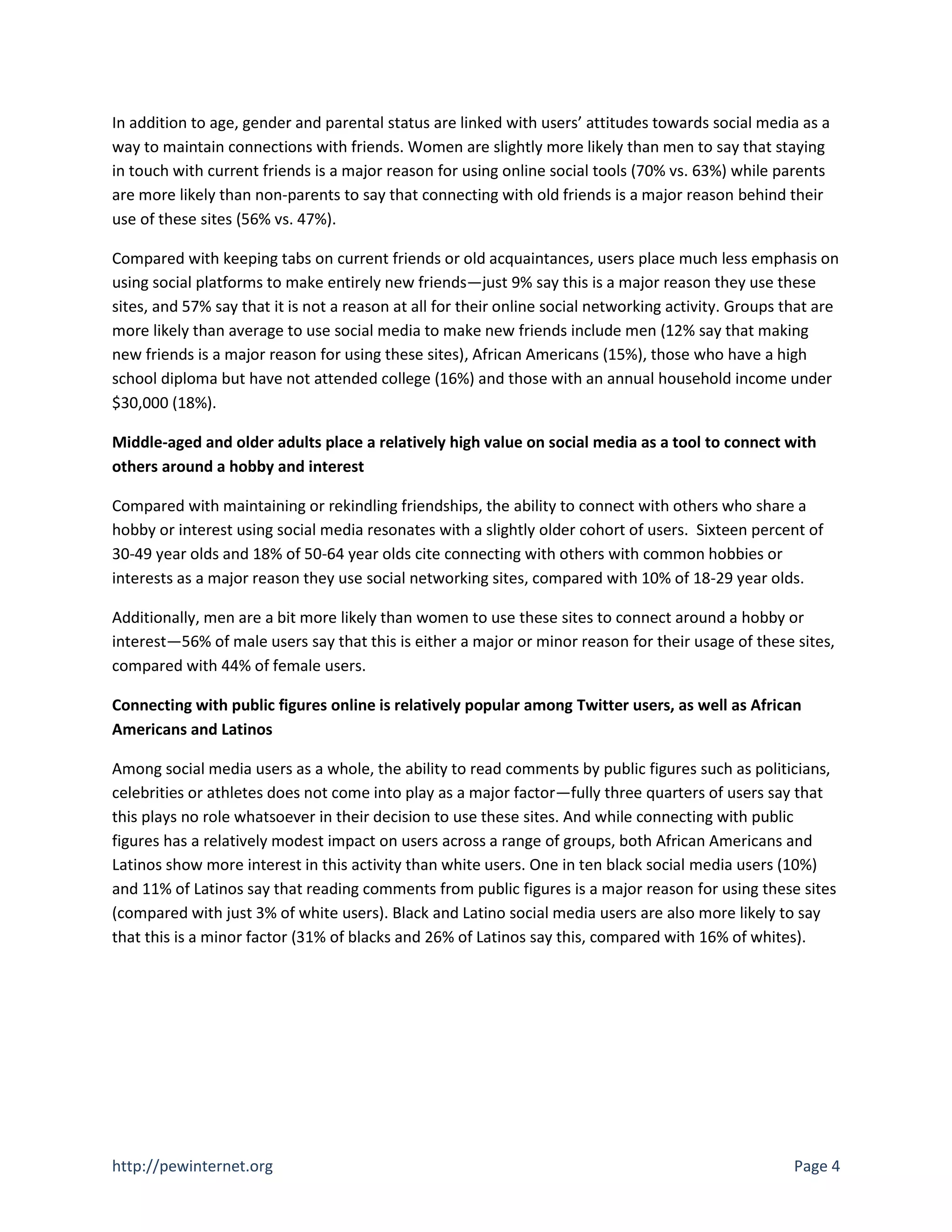 In addition to age, gender and parental status are linked with users’ attitudes towards social media as a
way to maintain connections with friends. Women are slightly more likely than men to say that staying
in touch with current friends is a major reason for using online social tools (70% vs. 63%) while parents
are more likely than non-parents to say that connecting with old friends is a major reason behind their
use of these sites (56% vs. 47%).

Compared with keeping tabs on current friends or old acquaintances, users place much less emphasis on
using social platforms to make entirely new friends—just 9% say this is a major reason they use these
sites, and 57% say that it is not a reason at all for their online social networking activity. Groups that are
more likely than average to use social media to make new friends include men (12% say that making
new friends is a major reason for using these sites), African Americans (15%), those who have a high
school diploma but have not attended college (16%) and those with an annual household income under
$30,000 (18%).

Middle-aged and older adults place a relatively high value on social media as a tool to connect with
others around a hobby and interest

Compared with maintaining or rekindling friendships, the ability to connect with others who share a
hobby or interest using social media resonates with a slightly older cohort of users. Sixteen percent of
30-49 year olds and 18% of 50-64 year olds cite connecting with others with common hobbies or
interests as a major reason they use social networking sites, compared with 10% of 18-29 year olds.

Additionally, men are a bit more likely than women to use these sites to connect around a hobby or
interest—56% of male users say that this is either a major or minor reason for their usage of these sites,
compared with 44% of female users.

Connecting with public figures online is relatively popular among Twitter users, as well as African
Americans and Latinos

Among social media users as a whole, the ability to read comments by public figures such as politicians,
celebrities or athletes does not come into play as a major factor—fully three quarters of users say that
this plays no role whatsoever in their decision to use these sites. And while connecting with public
figures has a relatively modest impact on users across a range of groups, both African Americans and
Latinos show more interest in this activity than white users. One in ten black social media users (10%)
and 11% of Latinos say that reading comments from public figures is a major reason for using these sites
(compared with just 3% of white users). Black and Latino social media users are also more likely to say
that this is a minor factor (31% of blacks and 26% of Latinos say this, compared with 16% of whites).




http://pewinternet.org                                                                                 Page 4
 
