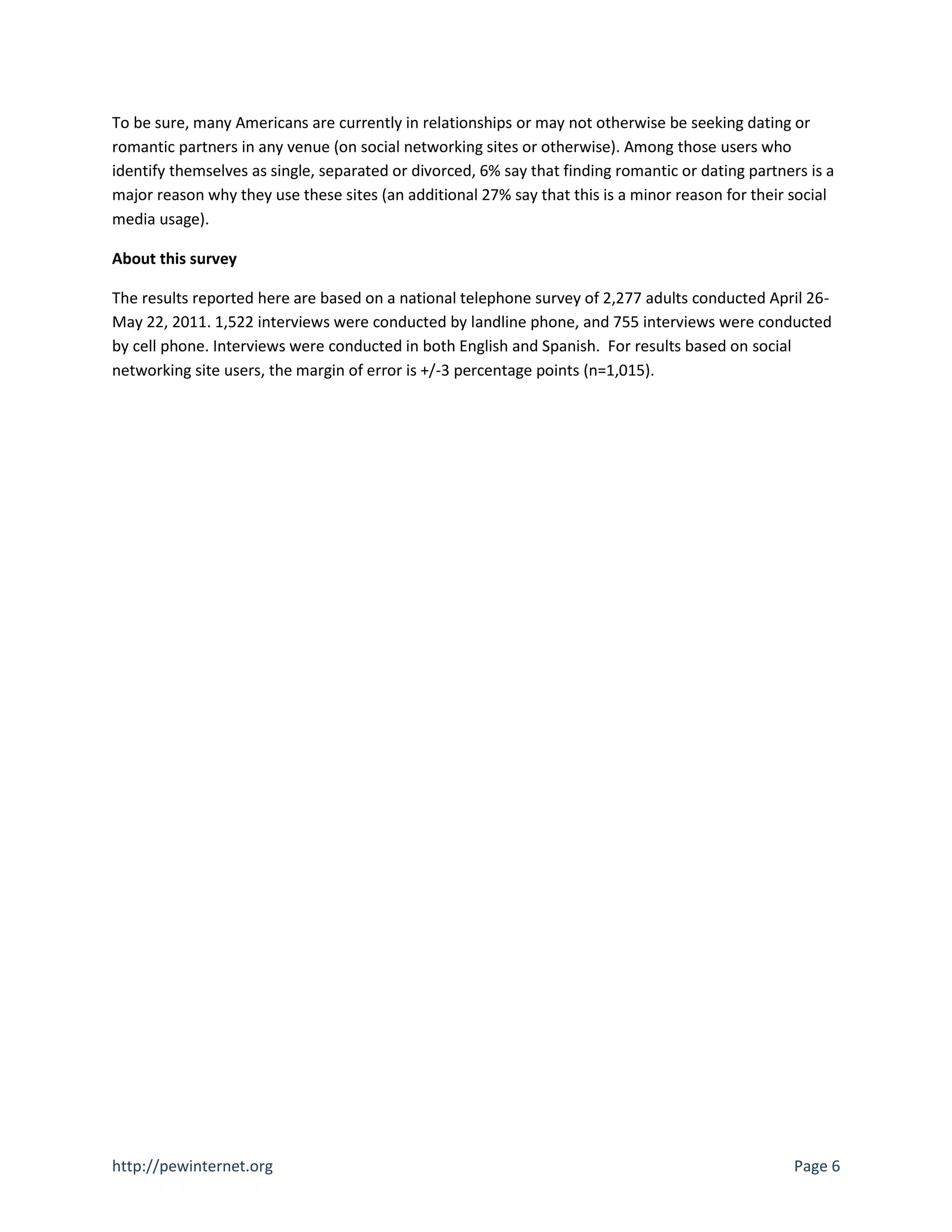 To be sure, many Americans are currently in relationships or may not otherwise be seeking dating or
romantic partners in any venue (on social networking sites or otherwise). Among those users who
identify themselves as single, separated or divorced, 6% say that finding romantic or dating partners is a
major reason why they use these sites (an additional 27% say that this is a minor reason for their social
media usage).

About this survey

The results reported here are based on a national telephone survey of 2,277 adults conducted April 26-
May 22, 2011. 1,522 interviews were conducted by landline phone, and 755 interviews were conducted
by cell phone. Interviews were conducted in both English and Spanish. For results based on social
networking site users, the margin of error is +/-3 percentage points (n=1,015).




http://pewinternet.org                                                                              Page 6
 