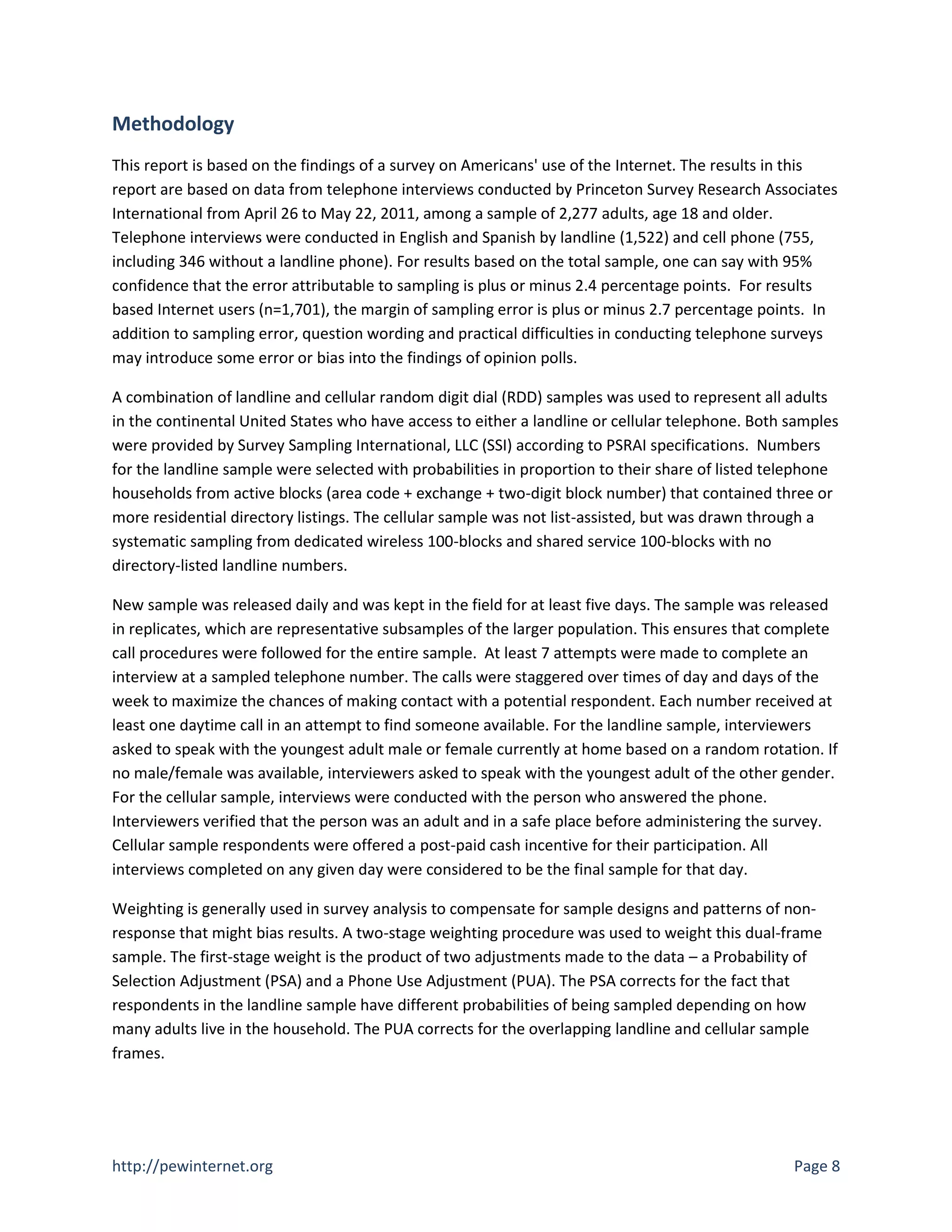 Methodology
This report is based on the findings of a survey on Americans' use of the Internet. The results in this
report are based on data from telephone interviews conducted by Princeton Survey Research Associates
International from April 26 to May 22, 2011, among a sample of 2,277 adults, age 18 and older.
Telephone interviews were conducted in English and Spanish by landline (1,522) and cell phone (755,
including 346 without a landline phone). For results based on the total sample, one can say with 95%
confidence that the error attributable to sampling is plus or minus 2.4 percentage points. For results
based Internet users (n=1,701), the margin of sampling error is plus or minus 2.7 percentage points. In
addition to sampling error, question wording and practical difficulties in conducting telephone surveys
may introduce some error or bias into the findings of opinion polls.

A combination of landline and cellular random digit dial (RDD) samples was used to represent all adults
in the continental United States who have access to either a landline or cellular telephone. Both samples
were provided by Survey Sampling International, LLC (SSI) according to PSRAI specifications. Numbers
for the landline sample were selected with probabilities in proportion to their share of listed telephone
households from active blocks (area code + exchange + two-digit block number) that contained three or
more residential directory listings. The cellular sample was not list-assisted, but was drawn through a
systematic sampling from dedicated wireless 100-blocks and shared service 100-blocks with no
directory-listed landline numbers.

New sample was released daily and was kept in the field for at least five days. The sample was released
in replicates, which are representative subsamples of the larger population. This ensures that complete
call procedures were followed for the entire sample. At least 7 attempts were made to complete an
interview at a sampled telephone number. The calls were staggered over times of day and days of the
week to maximize the chances of making contact with a potential respondent. Each number received at
least one daytime call in an attempt to find someone available. For the landline sample, interviewers
asked to speak with the youngest adult male or female currently at home based on a random rotation. If
no male/female was available, interviewers asked to speak with the youngest adult of the other gender.
For the cellular sample, interviews were conducted with the person who answered the phone.
Interviewers verified that the person was an adult and in a safe place before administering the survey.
Cellular sample respondents were offered a post-paid cash incentive for their participation. All
interviews completed on any given day were considered to be the final sample for that day.

Weighting is generally used in survey analysis to compensate for sample designs and patterns of non-
response that might bias results. A two-stage weighting procedure was used to weight this dual-frame
sample. The first-stage weight is the product of two adjustments made to the data – a Probability of
Selection Adjustment (PSA) and a Phone Use Adjustment (PUA). The PSA corrects for the fact that
respondents in the landline sample have different probabilities of being sampled depending on how
many adults live in the household. The PUA corrects for the overlapping landline and cellular sample
frames.




http://pewinternet.org                                                                            Page 8
 
