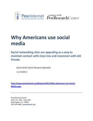 Why Americans use social
media
Social networking sites are appealing as a way to
maintain contact with close ties and reconnect with old
friends

      Aaron Smith, Senior Research Specialist
      11/14/2011




http://www.pewinternet.org/Reports/2011/Why-Americans-Use-Social-
Media.aspx




Pew Research Center
1615 L St., NW – Suite 700
Washington, D.C. 20036
202-419-4500 | pewinternet.org
 