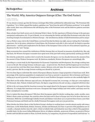 The World; Why America Outpaces Europe (Clue: The God Factor)
By NIALL FERGUSON
Published: June 08, 2003
IT was almost a century ago that the German sociologist Max Weber published his influential essay ''The Protestant Ethic and th
Capitalism.'' In it, Weber argued that modern capitalism was ''born from the spirit of Christian asceticism'' in its specifically Pro
other words, there was a link between the self-denying ethos of the Protestant sects and the behavior patterns associated with ca
all hard work.
Many scholars have built careers out of criticizing Weber's thesis. Yet the experience of Western Europe in the past quarter-cent
unexpected confirmation of it. To put it bluntly, we are witnessing the decline and fall of the Protestant work ethic in Europe. Th
stunning triumph of secularization in Western Europe -- the simultaneous decline of both Protestantism and its unique work eth
Just as Weber's 1904 visit to the United States convinced him that his thesis was right, anyone visiting New York today would ha
experience. For in the pious, industrious United States, the Protestant work ethic is alive and well. Its death is a peculiarly Europ
phenomenon -- and has grim implications for the future of the European Union on the eve of its eastward expansion, perhaps m
disastrous for the ''new'' Europe.
Many economists have missed this vindication of Weber because they are focused on measures of productivity, like output per h
that basis, the Western European economies have spent most of the past half-century spectacularly catching up with the United
But what the productivity numbers don't reveal is the dramatic divergence over two decades between the amount of time Americ
the amount of time Western Europeans work. By American standards, Western Europeans are astonishingly idle.
According to a recent study by the Organization for Economic Cooperation and Development, the average working American spe
a year on the job. The average German works just 1,535 -- 22 percent less. The Dutch and Norwegians put in even fewer hours. E
do 10 percent less work than their trans-Atlantic cousins. Between 1979 and 1999, the average American working year lengthene
nearly 3 percent. But the average German working year shrank by 12 percent.
Yet even these figures understate the extent of European idleness, because a larger proportion of Americans work. Between 1973
percentage of the American population in employment rose from 41 percent to 49 percent. But in Germany and France the perce
ending up at 44 and 39 percent. Unemployment rates in most Northern European countries are also markedly higher than in the
Then there are the strikes. Between 1992 and 2001, the Spanish economy lost, on average, 271 days per 1,000 employees as a res
For Denmark, Italy, Finland, Ireland and France, the figures range between 80 and 120 days, compared with fewer than 50 for t
All this is the real reason that the American economy has surged ahead of its European competitors in the past two decades. It is
efficiency. It is simply that Americans work more. Europeans take longer holidays and retire earlier; and many more European w
either unemployed or on strike.
How to explain this sharp divergence? Why have West Europeans opted for shorter working days, weeks, months, years and live
Weber's thesis comes up trumps: the countries where the least work is done in Europe turn out to be those that were once predo
Protestant. While the overwhelmingly Catholic French and Italians work about 15 to 20 percent fewer hours a year than America
Protestant Germans and Dutch and the wholly Protestant Norwegians work 25 to 30 percent less.
What clinches the Weber thesis is that Northern Europe's declines in working hours coincide almost exactly with steep declines
observance. In the Netherlands, Britain, Germany, Sweden and Denmark, less than 10 percent of the population now attend chu
a month, a dramatic decline since the 1960's. (Only in Catholic Italy and Ireland do more than a third of the population go to chu
monthly basis.) In the recent Gallup Millennium Survey of religious attitudes, 49 percent of Danes, 52 percent of Norwegians an
Swedes said God did not matter to them. In North America, by comparison, 82 percent of respondents said God was ''very impor
Archives
The World; Why America Outpaces Europe (Clue: The God Factor) - N... http://www.nytimes.com/2003/06/08/weekinreview/the-world-why-amer...
1 of 2 6/16/2012 7:44 AM
 