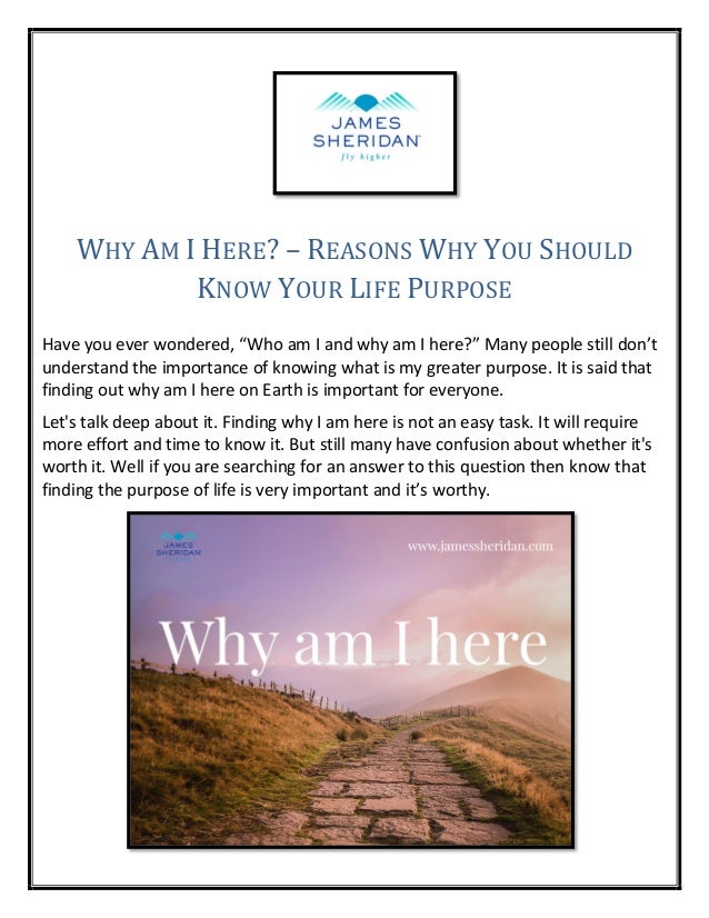 WHY AM I HERE? – REASONS WHY YOU SHOULD
KNOW YOUR LIFE PURPOSE
Have you ever wondered, “Who am I and why am I here?” Many people still don’t
understand the importance of knowing what is my greater purpose. It is said that
finding out why am I here on Earth is important for everyone.
Let's talk deep about it. Finding why I am here is not an easy task. It will require
more effort and time to know it. But still many have confusion about whether it's
worth it. Well if you are searching for an answer to this question then know that
finding the purpose of life is very important and it’s worthy.
 