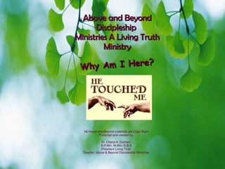 Above and Beyond Discipleship  Ministries A Living Truth Ministry Why Am I Here? All Above and Beyond materials are Copy Right Protected and created by, Dr. Cheryl A. Durham, B.P.Min, M.Min, D.B.S President Living Truth Director, Above & Beyond Discipleship Ministries 