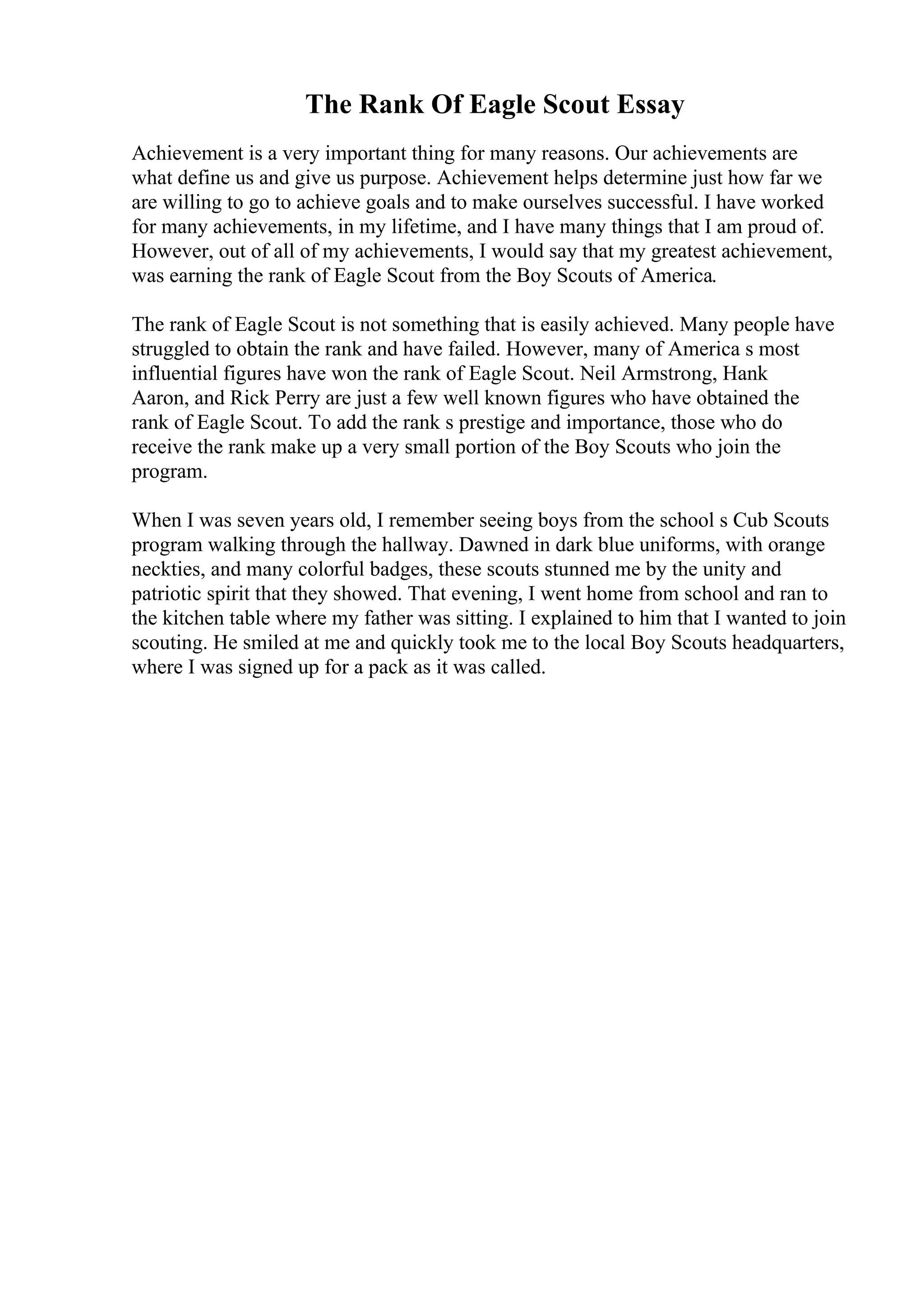 The Rank Of Eagle Scout Essay
Achievement is a very important thing for many reasons. Our achievements are
what define us and give us purpose. Achievement helps determine just how far we
are willing to go to achieve goals and to make ourselves successful. I have worked
for many achievements, in my lifetime, and I have many things that I am proud of.
However, out of all of my achievements, I would say that my greatest achievement,
was earning the rank of Eagle Scout from the Boy Scouts of America.
The rank of Eagle Scout is not something that is easily achieved. Many people have
struggled to obtain the rank and have failed. However, many of America s most
influential figures have won the rank of Eagle Scout. Neil Armstrong, Hank
Aaron, and Rick Perry are just a few well known figures who have obtained the
rank of Eagle Scout. To add the rank s prestige and importance, those who do
receive the rank make up a very small portion of the Boy Scouts who join the
program.
When I was seven years old, I remember seeing boys from the school s Cub Scouts
program walking through the hallway. Dawned in dark blue uniforms, with orange
neckties, and many colorful badges, these scouts stunned me by the unity and
patriotic spirit that they showed. That evening, I went home from school and ran to
the kitchen table where my father was sitting. I explained to him that I wanted to join
scouting. He smiled at me and quickly took me to the local Boy Scouts headquarters,
where I was signed up for a pack as it was called.
 