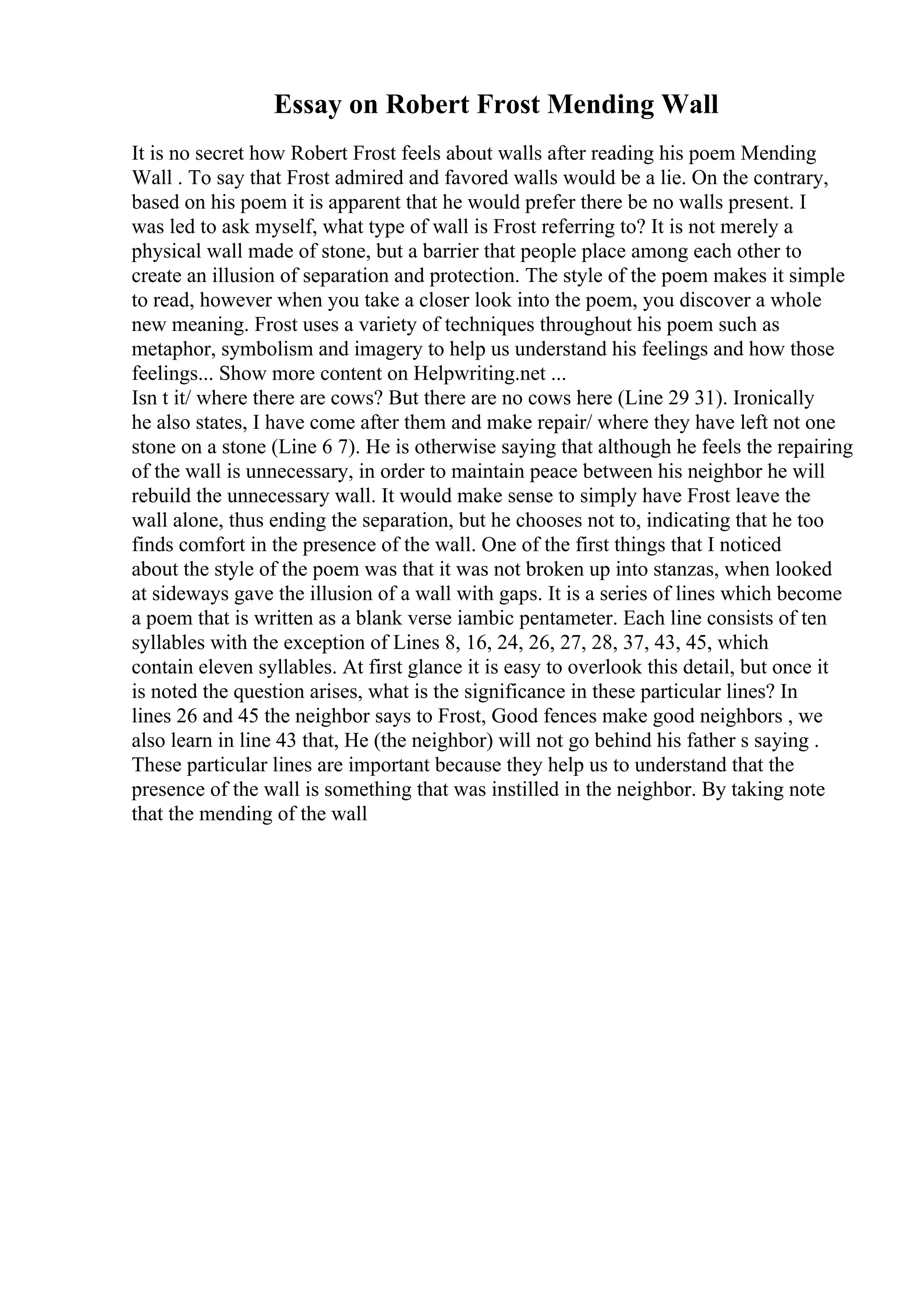 Essay on Robert Frost Mending Wall
It is no secret how Robert Frost feels about walls after reading his poem Mending
Wall . To say that Frost admired and favored walls would be a lie. On the contrary,
based on his poem it is apparent that he would prefer there be no walls present. I
was led to ask myself, what type of wall is Frost referring to? It is not merely a
physical wall made of stone, but a barrier that people place among each other to
create an illusion of separation and protection. The style of the poem makes it simple
to read, however when you take a closer look into the poem, you discover a whole
new meaning. Frost uses a variety of techniques throughout his poem such as
metaphor, symbolism and imagery to help us understand his feelings and how those
feelings... Show more content on Helpwriting.net ...
Isn t it/ where there are cows? But there are no cows here (Line 29 31). Ironically
he also states, I have come after them and make repair/ where they have left not one
stone on a stone (Line 6 7). He is otherwise saying that although he feels the repairing
of the wall is unnecessary, in order to maintain peace between his neighbor he will
rebuild the unnecessary wall. It would make sense to simply have Frost leave the
wall alone, thus ending the separation, but he chooses not to, indicating that he too
finds comfort in the presence of the wall. One of the first things that I noticed
about the style of the poem was that it was not broken up into stanzas, when looked
at sideways gave the illusion of a wall with gaps. It is a series of lines which become
a poem that is written as a blank verse iambic pentameter. Each line consists of ten
syllables with the exception of Lines 8, 16, 24, 26, 27, 28, 37, 43, 45, which
contain eleven syllables. At first glance it is easy to overlook this detail, but once it
is noted the question arises, what is the significance in these particular lines? In
lines 26 and 45 the neighbor says to Frost, Good fences make good neighbors , we
also learn in line 43 that, He (the neighbor) will not go behind his father s saying .
These particular lines are important because they help us to understand that the
presence of the wall is something that was instilled in the neighbor. By taking note
that the mending of the wall
 