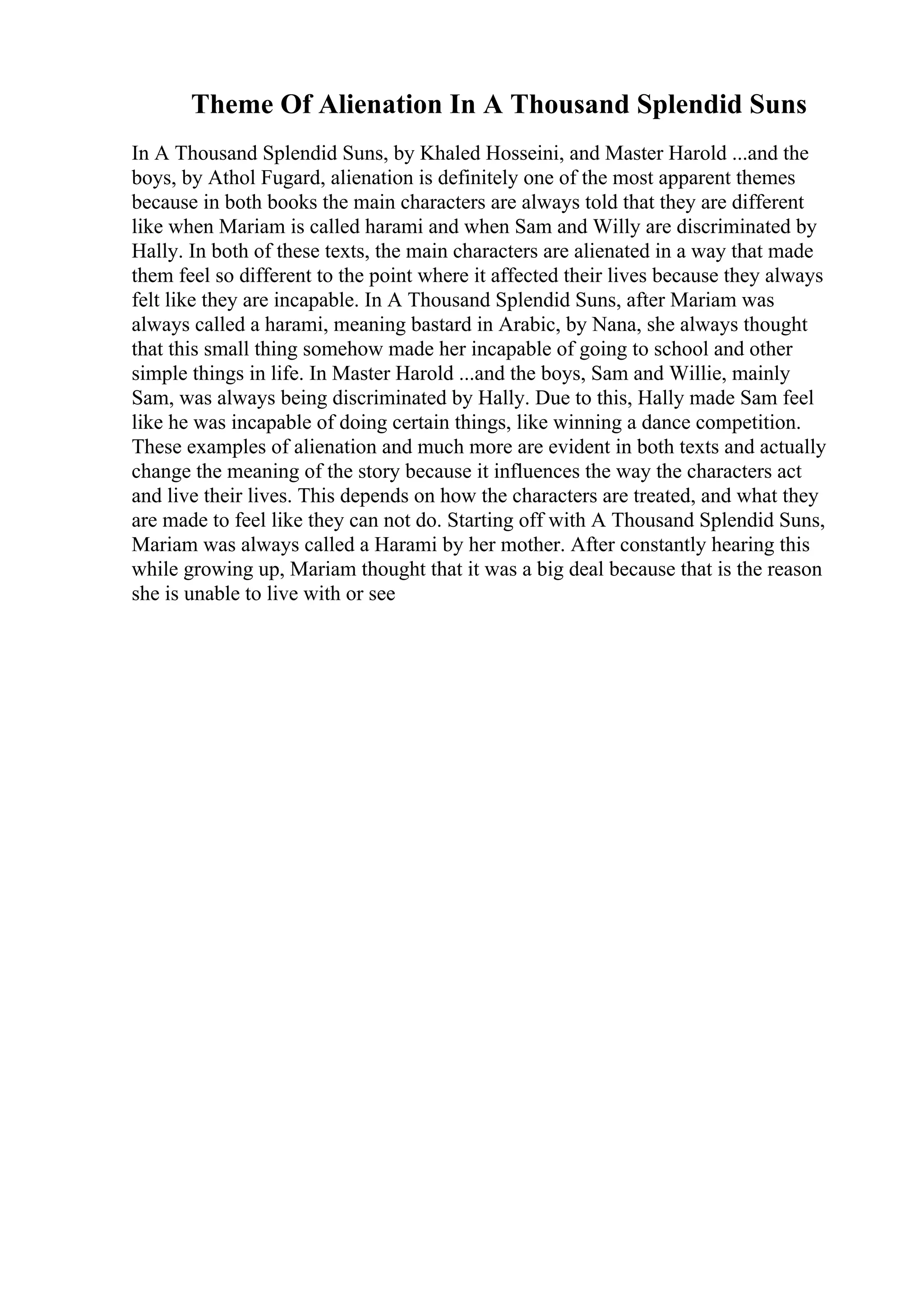 Theme Of Alienation In A Thousand Splendid Suns
In A Thousand Splendid Suns, by Khaled Hosseini, and Master Harold ...and the
boys, by Athol Fugard, alienation is definitely one of the most apparent themes
because in both books the main characters are always told that they are different
like when Mariam is called harami and when Sam and Willy are discriminated by
Hally. In both of these texts, the main characters are alienated in a way that made
them feel so different to the point where it affected their lives because they always
felt like they are incapable. In A Thousand Splendid Suns, after Mariam was
always called a harami, meaning bastard in Arabic, by Nana, she always thought
that this small thing somehow made her incapable of going to school and other
simple things in life. In Master Harold ...and the boys, Sam and Willie, mainly
Sam, was always being discriminated by Hally. Due to this, Hally made Sam feel
like he was incapable of doing certain things, like winning a dance competition.
These examples of alienation and much more are evident in both texts and actually
change the meaning of the story because it influences the way the characters act
and live their lives. This depends on how the characters are treated, and what they
are made to feel like they can not do. Starting off with A Thousand Splendid Suns,
Mariam was always called a Harami by her mother. After constantly hearing this
while growing up, Mariam thought that it was a big deal because that is the reason
she is unable to live with or see
 