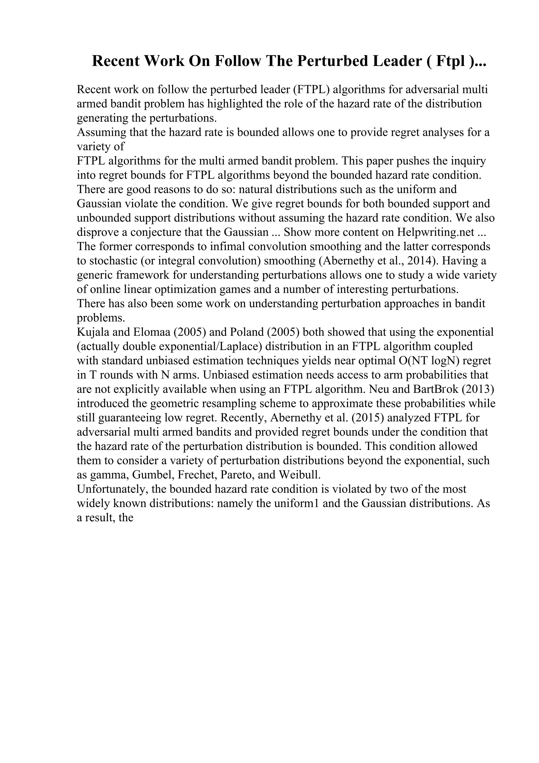 Recent Work On Follow The Perturbed Leader ( Ftpl )...
Recent work on follow the perturbed leader (FTPL) algorithms for adversarial multi
armed bandit problem has highlighted the role of the hazard rate of the distribution
generating the perturbations.
Assuming that the hazard rate is bounded allows one to provide regret analyses for a
variety of
FTPL algorithms for the multi armed bandit problem. This paper pushes the inquiry
into regret bounds for FTPL algorithms beyond the bounded hazard rate condition.
There are good reasons to do so: natural distributions such as the uniform and
Gaussian violate the condition. We give regret bounds for both bounded support and
unbounded support distributions without assuming the hazard rate condition. We also
disprove a conjecture that the Gaussian ... Show more content on Helpwriting.net ...
The former corresponds to infimal convolution smoothing and the latter corresponds
to stochastic (or integral convolution) smoothing (Abernethy et al., 2014). Having a
generic framework for understanding perturbations allows one to study a wide variety
of online linear optimization games and a number of interesting perturbations.
There has also been some work on understanding perturbation approaches in bandit
problems.
Kujala and Elomaa (2005) and Poland (2005) both showed that using the exponential
(actually double exponential/Laplace) distribution in an FTPL algorithm coupled
with standard unbiased estimation techniques yields near optimal O(NT logN) regret
in T rounds with N arms. Unbiased estimation needs access to arm probabilities that
are not explicitly available when using an FTPL algorithm. Neu and BartВґok (2013)
introduced the geometric resampling scheme to approximate these probabilities while
still guaranteeing low regret. Recently, Abernethy et al. (2015) analyzed FTPL for
adversarial multi armed bandits and provided regret bounds under the condition that
the hazard rate of the perturbation distribution is bounded. This condition allowed
them to consider a variety of perturbation distributions beyond the exponential, such
as gamma, Gumbel, Frechet, Pareto, and Weibull.
Unfortunately, the bounded hazard rate condition is violated by two of the most
widely known distributions: namely the uniform1 and the Gaussian distributions. As
a result, the
 