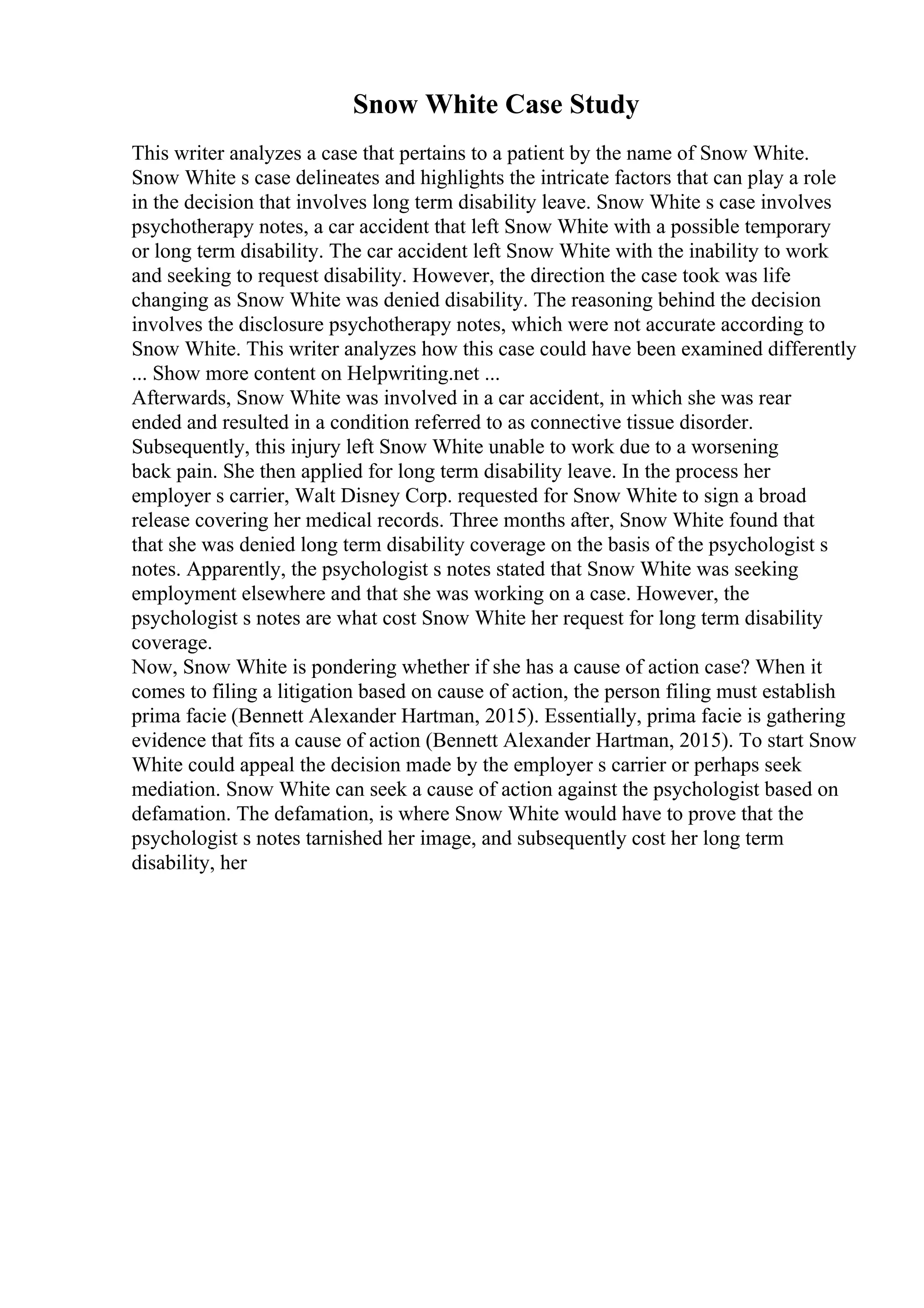 Snow White Case Study
This writer analyzes a case that pertains to a patient by the name of Snow White.
Snow White s case delineates and highlights the intricate factors that can play a role
in the decision that involves long term disability leave. Snow White s case involves
psychotherapy notes, a car accident that left Snow White with a possible temporary
or long term disability. The car accident left Snow White with the inability to work
and seeking to request disability. However, the direction the case took was life
changing as Snow White was denied disability. The reasoning behind the decision
involves the disclosure psychotherapy notes, which were not accurate according to
Snow White. This writer analyzes how this case could have been examined differently
... Show more content on Helpwriting.net ...
Afterwards, Snow White was involved in a car accident, in which she was rear
ended and resulted in a condition referred to as connective tissue disorder.
Subsequently, this injury left Snow White unable to work due to a worsening
back pain. She then applied for long term disability leave. In the process her
employer s carrier, Walt Disney Corp. requested for Snow White to sign a broad
release covering her medical records. Three months after, Snow White found that
that she was denied long term disability coverage on the basis of the psychologist s
notes. Apparently, the psychologist s notes stated that Snow White was seeking
employment elsewhere and that she was working on a case. However, the
psychologist s notes are what cost Snow White her request for long term disability
coverage.
Now, Snow White is pondering whether if she has a cause of action case? When it
comes to filing a litigation based on cause of action, the person filing must establish
prima facie (Bennett Alexander Hartman, 2015). Essentially, prima facie is gathering
evidence that fits a cause of action (Bennett Alexander Hartman, 2015). To start Snow
White could appeal the decision made by the employer s carrier or perhaps seek
mediation. Snow White can seek a cause of action against the psychologist based on
defamation. The defamation, is where Snow White would have to prove that the
psychologist s notes tarnished her image, and subsequently cost her long term
disability, her
 