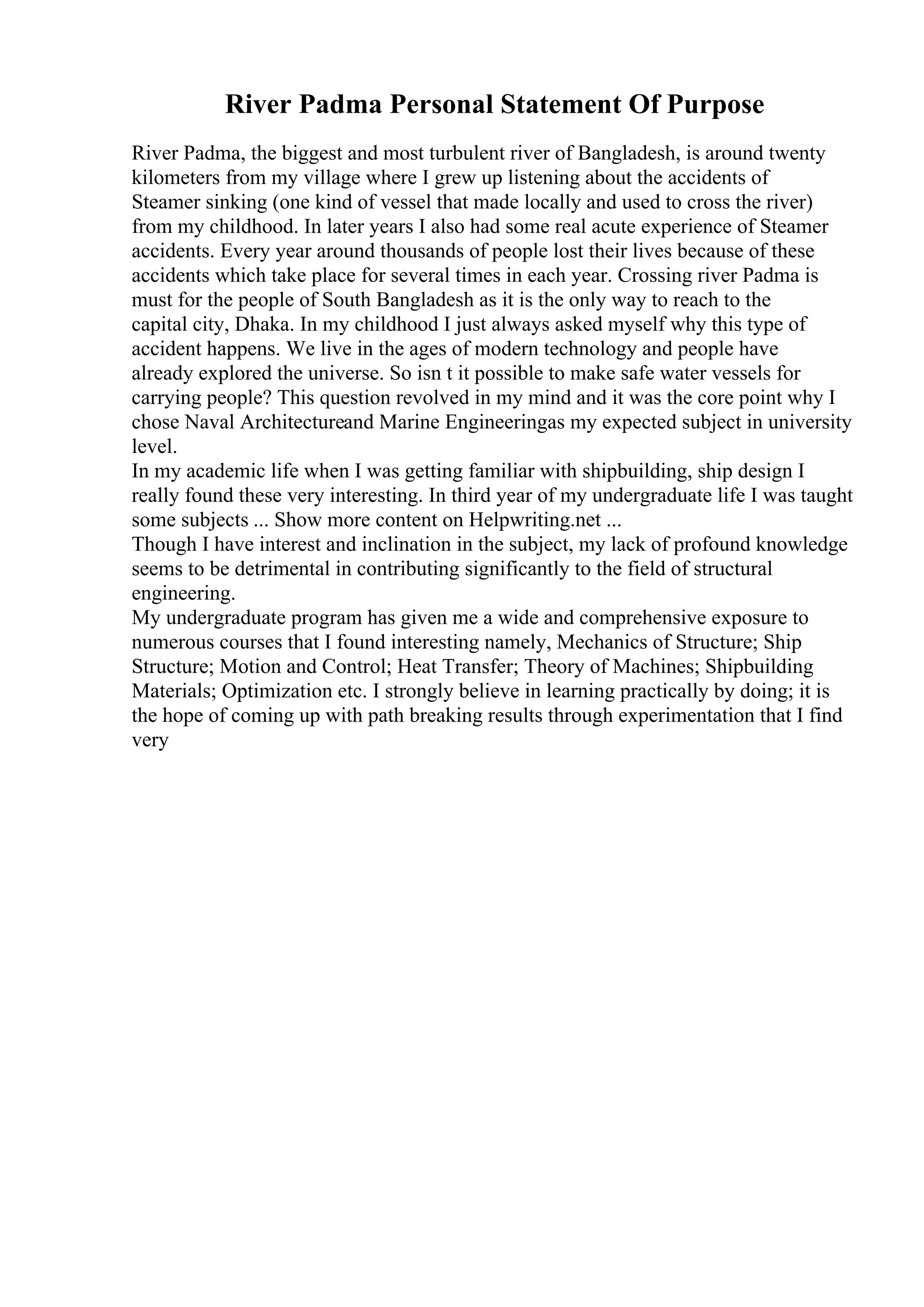 River Padma Personal Statement Of Purpose
River Padma, the biggest and most turbulent river of Bangladesh, is around twenty
kilometers from my village where I grew up listening about the accidents of
Steamer sinking (one kind of vessel that made locally and used to cross the river)
from my childhood. In later years I also had some real acute experience of Steamer
accidents. Every year around thousands of people lost their lives because of these
accidents which take place for several times in each year. Crossing river Padma is
must for the people of South Bangladesh as it is the only way to reach to the
capital city, Dhaka. In my childhood I just always asked myself why this type of
accident happens. We live in the ages of modern technology and people have
already explored the universe. So isn t it possible to make safe water vessels for
carrying people? This question revolved in my mind and it was the core point why I
chose Naval Architectureand Marine Engineeringas my expected subject in university
level.
In my academic life when I was getting familiar with shipbuilding, ship design I
really found these very interesting. In third year of my undergraduate life I was taught
some subjects ... Show more content on Helpwriting.net ...
Though I have interest and inclination in the subject, my lack of profound knowledge
seems to be detrimental in contributing significantly to the field of structural
engineering.
My undergraduate program has given me a wide and comprehensive exposure to
numerous courses that I found interesting namely, Mechanics of Structure; Ship
Structure; Motion and Control; Heat Transfer; Theory of Machines; Shipbuilding
Materials; Optimization etc. I strongly believe in learning practically by doing; it is
the hope of coming up with path breaking results through experimentation that I find
very
 