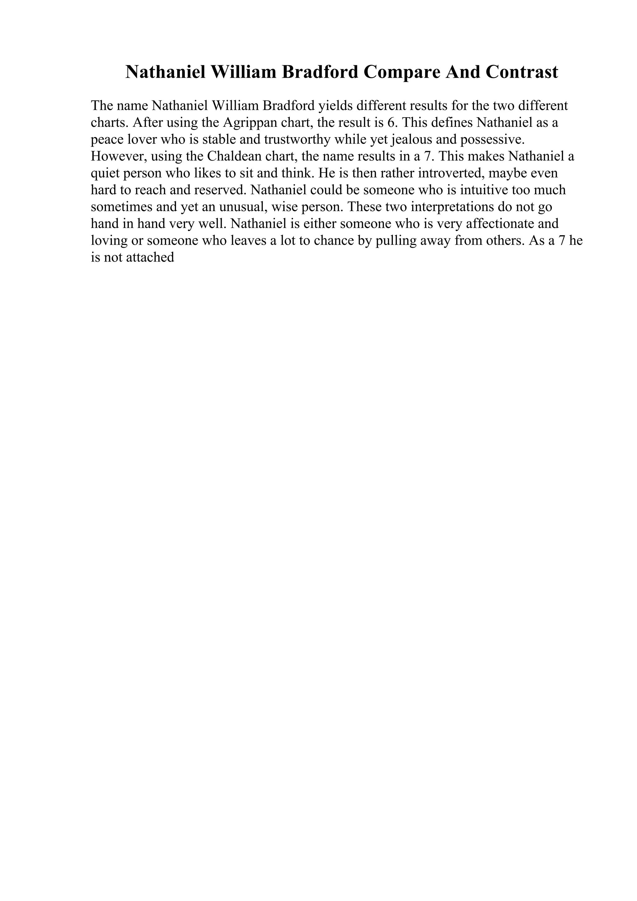 Nathaniel William Bradford Compare And Contrast
The name Nathaniel William Bradford yields different results for the two different
charts. After using the Agrippan chart, the result is 6. This defines Nathaniel as a
peace lover who is stable and trustworthy while yet jealous and possessive.
However, using the Chaldean chart, the name results in a 7. This makes Nathaniel a
quiet person who likes to sit and think. He is then rather introverted, maybe even
hard to reach and reserved. Nathaniel could be someone who is intuitive too much
sometimes and yet an unusual, wise person. These two interpretations do not go
hand in hand very well. Nathaniel is either someone who is very affectionate and
loving or someone who leaves a lot to chance by pulling away from others. As a 7 he
is not attached
 