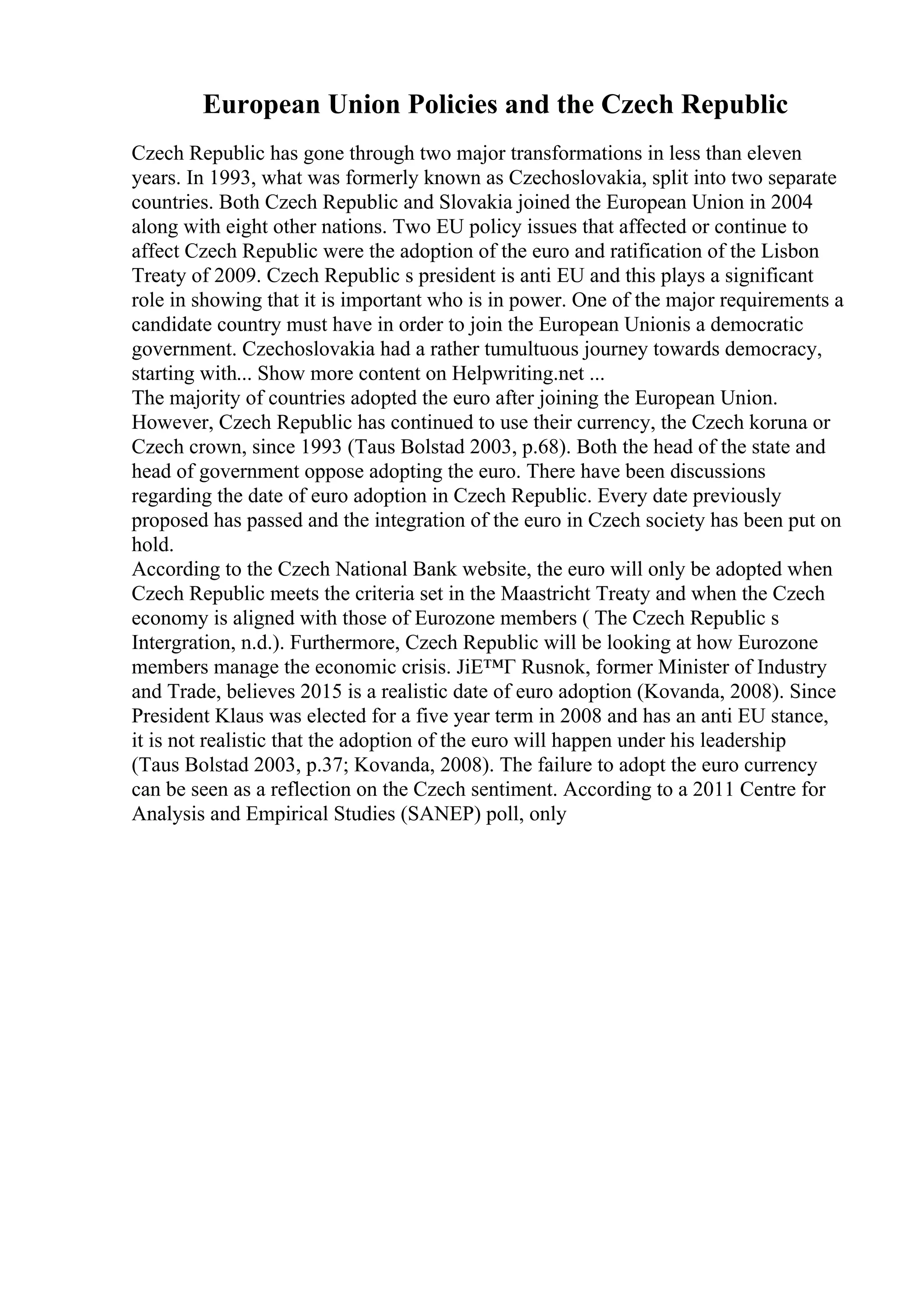 European Union Policies and the Czech Republic
Czech Republic has gone through two major transformations in less than eleven
years. In 1993, what was formerly known as Czechoslovakia, split into two separate
countries. Both Czech Republic and Slovakia joined the European Union in 2004
along with eight other nations. Two EU policy issues that affected or continue to
affect Czech Republic were the adoption of the euro and ratification of the Lisbon
Treaty of 2009. Czech Republic s president is anti EU and this plays a significant
role in showing that it is important who is in power. One of the major requirements a
candidate country must have in order to join the European Unionis a democratic
government. Czechoslovakia had a rather tumultuous journey towards democracy,
starting with... Show more content on Helpwriting.net ...
The majority of countries adopted the euro after joining the European Union.
However, Czech Republic has continued to use their currency, the Czech koruna or
Czech crown, since 1993 (Taus Bolstad 2003, p.68). Both the head of the state and
head of government oppose adopting the euro. There have been discussions
regarding the date of euro adoption in Czech Republic. Every date previously
proposed has passed and the integration of the euro in Czech society has been put on
hold.
According to the Czech National Bank website, the euro will only be adopted when
Czech Republic meets the criteria set in the Maastricht Treaty and when the Czech
economy is aligned with those of Eurozone members ( The Czech Republic s
Intergration, n.d.). Furthermore, Czech Republic will be looking at how Eurozone
members manage the economic crisis. JiЕ™Г Rusnok, former Minister of Industry
and Trade, believes 2015 is a realistic date of euro adoption (Kovanda, 2008). Since
President Klaus was elected for a five year term in 2008 and has an anti EU stance,
it is not realistic that the adoption of the euro will happen under his leadership
(Taus Bolstad 2003, p.37; Kovanda, 2008). The failure to adopt the euro currency
can be seen as a reflection on the Czech sentiment. According to a 2011 Centre for
Analysis and Empirical Studies (SANEP) poll, only
 