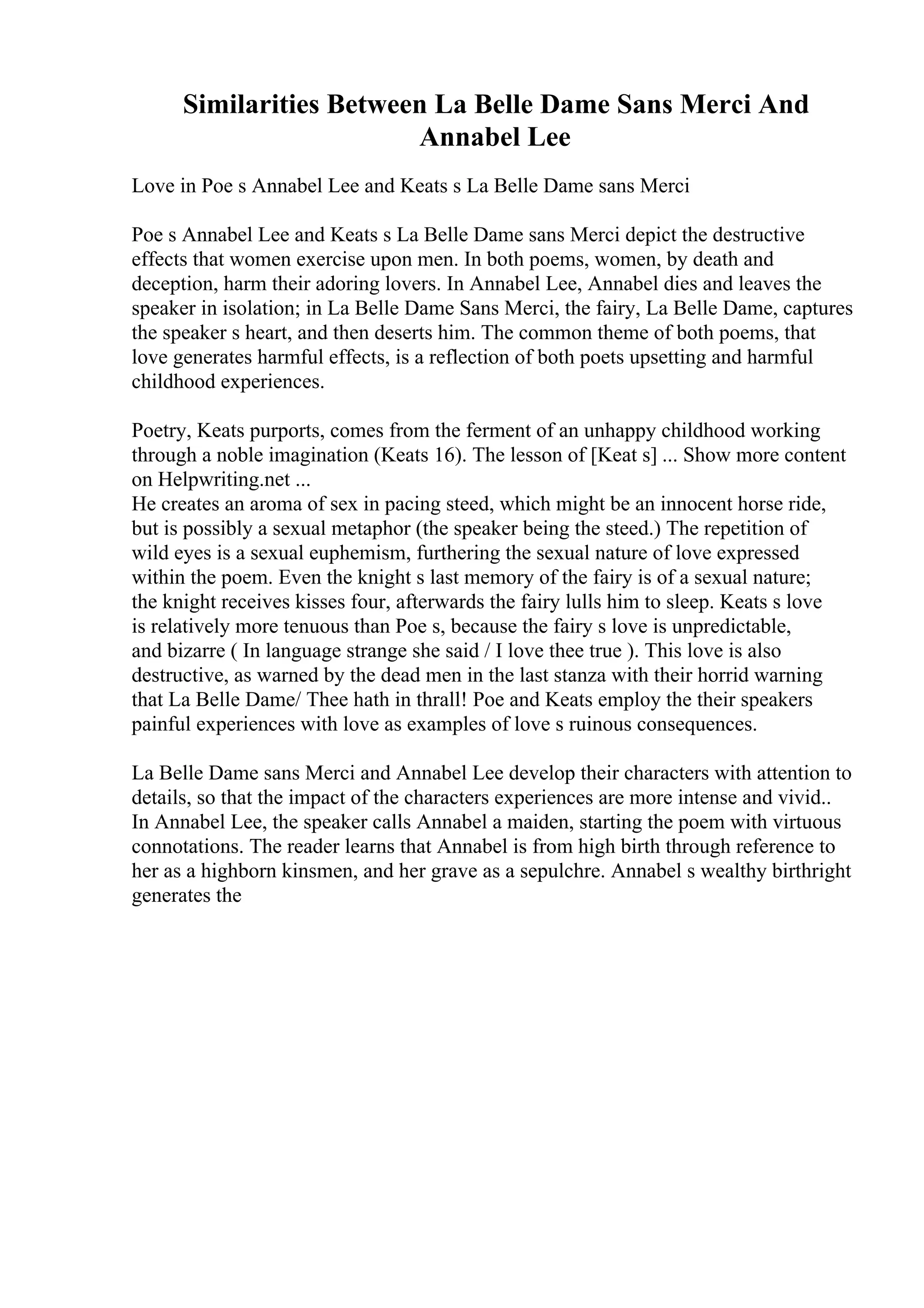 Similarities Between La Belle Dame Sans Merci And
Annabel Lee
Love in Poe s Annabel Lee and Keats s La Belle Dame sans Merci
Poe s Annabel Lee and Keats s La Belle Dame sans Merci depict the destructive
effects that women exercise upon men. In both poems, women, by death and
deception, harm their adoring lovers. In Annabel Lee, Annabel dies and leaves the
speaker in isolation; in La Belle Dame Sans Merci, the fairy, La Belle Dame, captures
the speaker s heart, and then deserts him. The common theme of both poems, that
love generates harmful effects, is a reflection of both poets upsetting and harmful
childhood experiences.
Poetry, Keats purports, comes from the ferment of an unhappy childhood working
through a noble imagination (Keats 16). The lesson of [Keat s] ... Show more content
on Helpwriting.net ...
He creates an aroma of sex in pacing steed, which might be an innocent horse ride,
but is possibly a sexual metaphor (the speaker being the steed.) The repetition of
wild eyes is a sexual euphemism, furthering the sexual nature of love expressed
within the poem. Even the knight s last memory of the fairy is of a sexual nature;
the knight receives kisses four, afterwards the fairy lulls him to sleep. Keats s love
is relatively more tenuous than Poe s, because the fairy s love is unpredictable,
and bizarre ( In language strange she said / I love thee true ). This love is also
destructive, as warned by the dead men in the last stanza with their horrid warning
that La Belle Dame/ Thee hath in thrall! Poe and Keats employ the their speakers
painful experiences with love as examples of love s ruinous consequences.
La Belle Dame sans Merci and Annabel Lee develop their characters with attention to
details, so that the impact of the characters experiences are more intense and vivid..
In Annabel Lee, the speaker calls Annabel a maiden, starting the poem with virtuous
connotations. The reader learns that Annabel is from high birth through reference to
her as a highborn kinsmen, and her grave as a sepulchre. Annabel s wealthy birthright
generates the
 