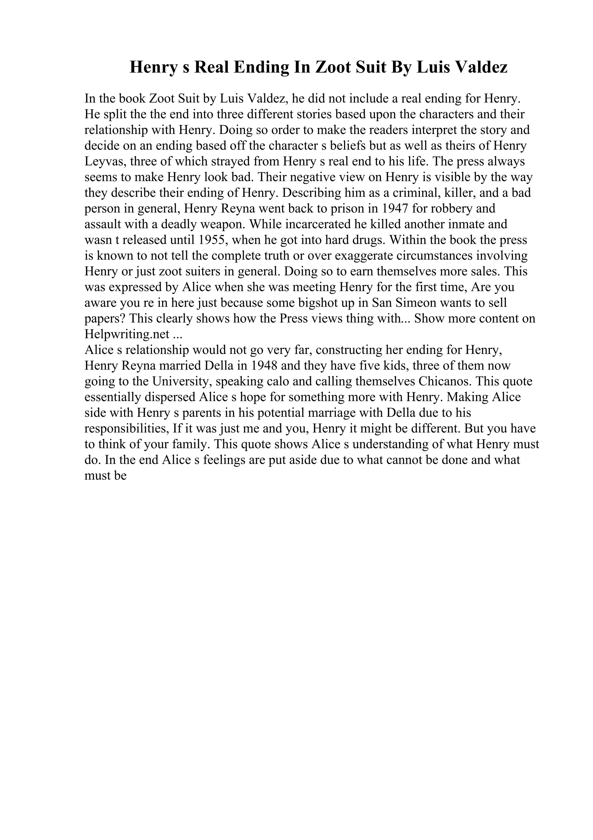 Henry s Real Ending In Zoot Suit By Luis Valdez
In the book Zoot Suit by Luis Valdez, he did not include a real ending for Henry.
He split the the end into three different stories based upon the characters and their
relationship with Henry. Doing so order to make the readers interpret the story and
decide on an ending based off the character s beliefs but as well as theirs of Henry
Leyvas, three of which strayed from Henry s real end to his life. The press always
seems to make Henry look bad. Their negative view on Henry is visible by the way
they describe their ending of Henry. Describing him as a criminal, killer, and a bad
person in general, Henry Reyna went back to prison in 1947 for robbery and
assault with a deadly weapon. While incarcerated he killed another inmate and
wasn t released until 1955, when he got into hard drugs. Within the book the press
is known to not tell the complete truth or over exaggerate circumstances involving
Henry or just zoot suiters in general. Doing so to earn themselves more sales. This
was expressed by Alice when she was meeting Henry for the first time, Are you
aware you re in here just because some bigshot up in San Simeon wants to sell
papers? This clearly shows how the Press views thing with... Show more content on
Helpwriting.net ...
Alice s relationship would not go very far, constructing her ending for Henry,
Henry Reyna married Della in 1948 and they have five kids, three of them now
going to the University, speaking calo and calling themselves Chicanos. This quote
essentially dispersed Alice s hope for something more with Henry. Making Alice
side with Henry s parents in his potential marriage with Della due to his
responsibilities, If it was just me and you, Henry it might be different. But you have
to think of your family. This quote shows Alice s understanding of what Henry must
do. In the end Alice s feelings are put aside due to what cannot be done and what
must be
 