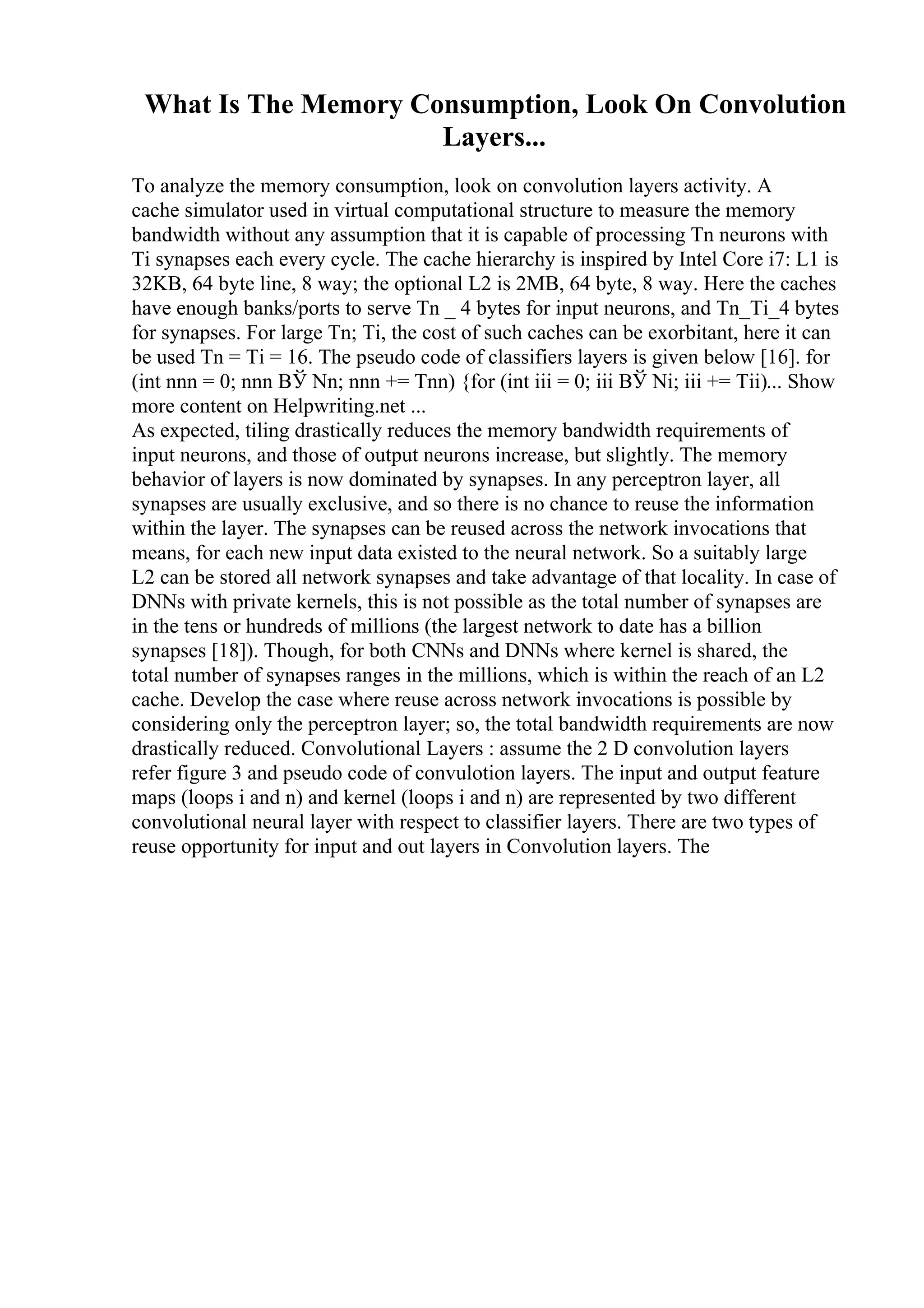 What Is The Memory Consumption, Look On Convolution
Layers...
To analyze the memory consumption, look on convolution layers activity. A
cache simulator used in virtual computational structure to measure the memory
bandwidth without any assumption that it is capable of processing Tn neurons with
Ti synapses each every cycle. The cache hierarchy is inspired by Intel Core i7: L1 is
32KB, 64 byte line, 8 way; the optional L2 is 2MB, 64 byte, 8 way. Here the caches
have enough banks/ports to serve Tn _ 4 bytes for input neurons, and Tn_Ti_4 bytes
for synapses. For large Tn; Ti, the cost of such caches can be exorbitant, here it can
be used Tn = Ti = 16. The pseudo code of classifiers layers is given below [16]. for
(int nnn = 0; nnn ВЎ Nn; nnn += Tnn) {for (int iii = 0; iii ВЎ Ni; iii += Tii)... Show
more content on Helpwriting.net ...
As expected, tiling drastically reduces the memory bandwidth requirements of
input neurons, and those of output neurons increase, but slightly. The memory
behavior of layers is now dominated by synapses. In any perceptron layer, all
synapses are usually exclusive, and so there is no chance to reuse the information
within the layer. The synapses can be reused across the network invocations that
means, for each new input data existed to the neural network. So a suitably large
L2 can be stored all network synapses and take advantage of that locality. In case of
DNNs with private kernels, this is not possible as the total number of synapses are
in the tens or hundreds of millions (the largest network to date has a billion
synapses [18]). Though, for both CNNs and DNNs where kernel is shared, the
total number of synapses ranges in the millions, which is within the reach of an L2
cache. Develop the case where reuse across network invocations is possible by
considering only the perceptron layer; so, the total bandwidth requirements are now
drastically reduced. Convolutional Layers : assume the 2 D convolution layers
refer figure 3 and pseudo code of convulotion layers. The input and output feature
maps (loops i and n) and kernel (loops i and n) are represented by two different
convolutional neural layer with respect to classifier layers. There are two types of
reuse opportunity for input and out layers in Convolution layers. The
 