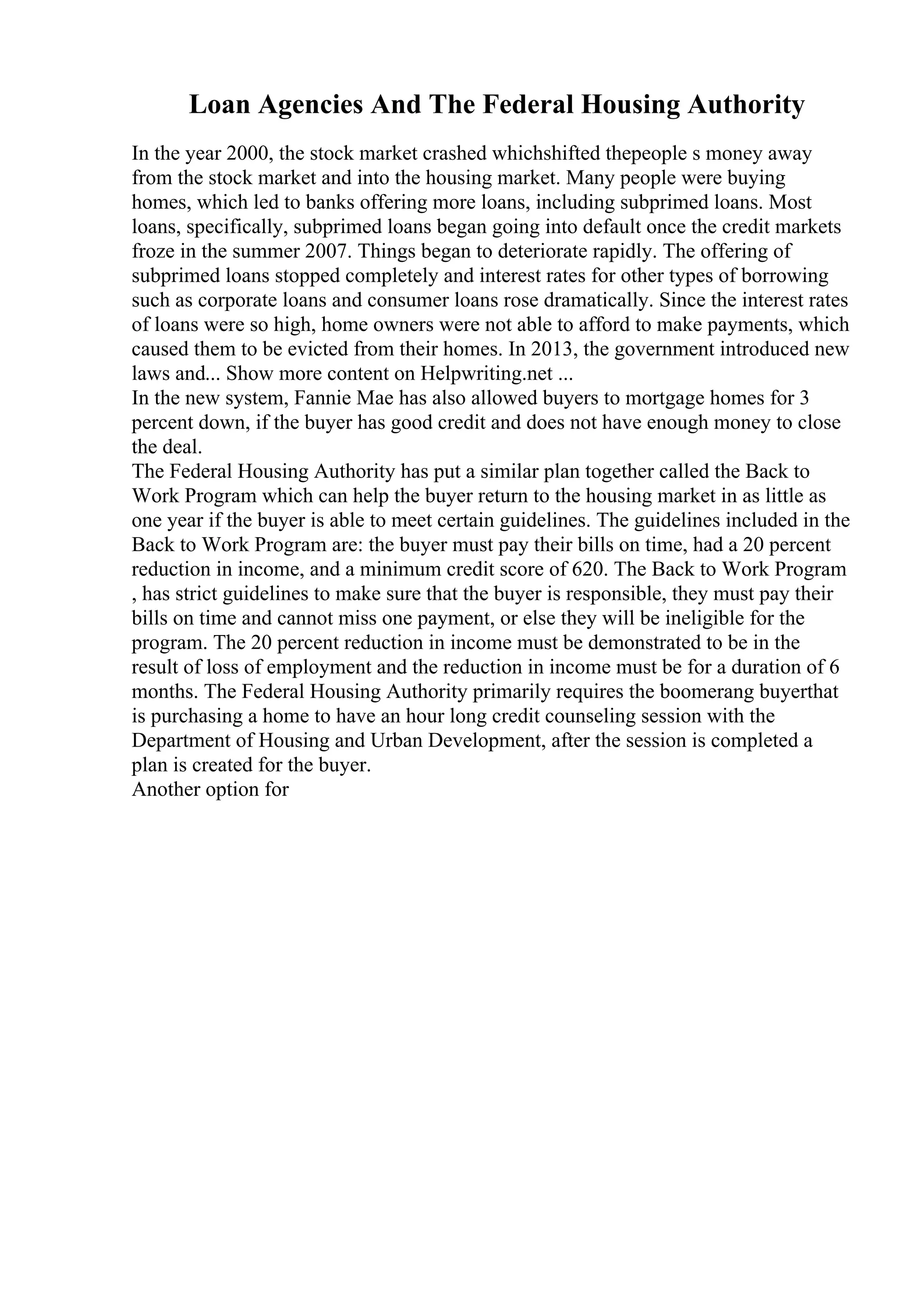 Loan Agencies And The Federal Housing Authority
In the year 2000, the stock market crashed whichshifted thepeople s money away
from the stock market and into the housing market. Many people were buying
homes, which led to banks offering more loans, including subprimed loans. Most
loans, specifically, subprimed loans began going into default once the credit markets
froze in the summer 2007. Things began to deteriorate rapidly. The offering of
subprimed loans stopped completely and interest rates for other types of borrowing
such as corporate loans and consumer loans rose dramatically. Since the interest rates
of loans were so high, home owners were not able to afford to make payments, which
caused them to be evicted from their homes. In 2013, the government introduced new
laws and... Show more content on Helpwriting.net ...
In the new system, Fannie Mae has also allowed buyers to mortgage homes for 3
percent down, if the buyer has good credit and does not have enough money to close
the deal.
The Federal Housing Authority has put a similar plan together called the Back to
Work Program which can help the buyer return to the housing market in as little as
one year if the buyer is able to meet certain guidelines. The guidelines included in the
Back to Work Program are: the buyer must pay their bills on time, had a 20 percent
reduction in income, and a minimum credit score of 620. The Back to Work Program
, has strict guidelines to make sure that the buyer is responsible, they must pay their
bills on time and cannot miss one payment, or else they will be ineligible for the
program. The 20 percent reduction in income must be demonstrated to be in the
result of loss of employment and the reduction in income must be for a duration of 6
months. The Federal Housing Authority primarily requires the boomerang buyerthat
is purchasing a home to have an hour long credit counseling session with the
Department of Housing and Urban Development, after the session is completed a
plan is created for the buyer.
Another option for
 