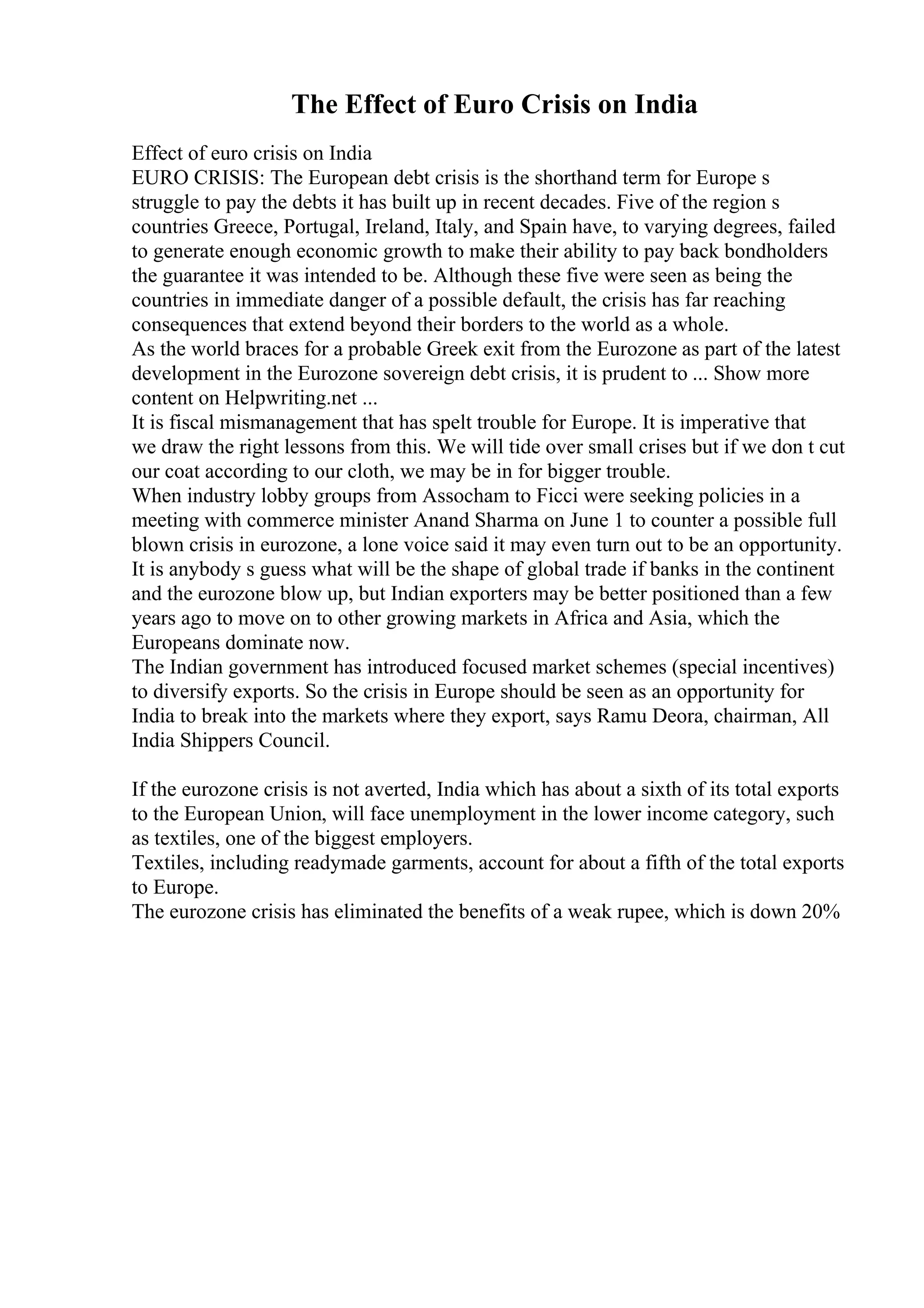 The Effect of Euro Crisis on India
Effect of euro crisis on India
EURO CRISIS: The European debt crisis is the shorthand term for Europe s
struggle to pay the debts it has built up in recent decades. Five of the region s
countries Greece, Portugal, Ireland, Italy, and Spain have, to varying degrees, failed
to generate enough economic growth to make their ability to pay back bondholders
the guarantee it was intended to be. Although these five were seen as being the
countries in immediate danger of a possible default, the crisis has far reaching
consequences that extend beyond their borders to the world as a whole.
As the world braces for a probable Greek exit from the Eurozone as part of the latest
development in the Eurozone sovereign debt crisis, it is prudent to ... Show more
content on Helpwriting.net ...
It is fiscal mismanagement that has spelt trouble for Europe. It is imperative that
we draw the right lessons from this. We will tide over small crises but if we don t cut
our coat according to our cloth, we may be in for bigger trouble.
When industry lobby groups from Assocham to Ficci were seeking policies in a
meeting with commerce minister Anand Sharma on June 1 to counter a possible full
blown crisis in eurozone, a lone voice said it may even turn out to be an opportunity.
It is anybody s guess what will be the shape of global trade if banks in the continent
and the eurozone blow up, but Indian exporters may be better positioned than a few
years ago to move on to other growing markets in Africa and Asia, which the
Europeans dominate now.
The Indian government has introduced focused market schemes (special incentives)
to diversify exports. So the crisis in Europe should be seen as an opportunity for
India to break into the markets where they export, says Ramu Deora, chairman, All
India Shippers Council.
If the eurozone crisis is not averted, India which has about a sixth of its total exports
to the European Union, will face unemployment in the lower income category, such
as textiles, one of the biggest employers.
Textiles, including readymade garments, account for about a fifth of the total exports
to Europe.
The eurozone crisis has eliminated the benefits of a weak rupee, which is down 20%
 