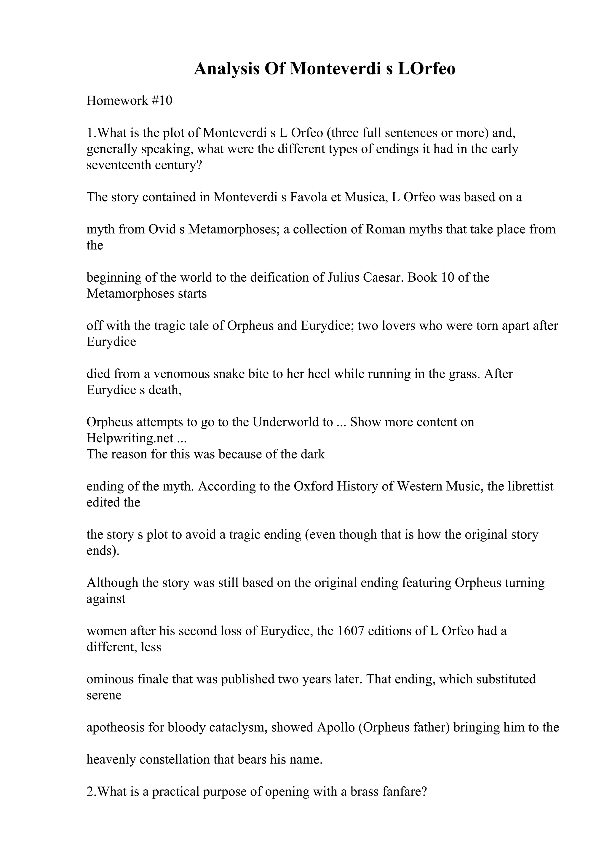 Analysis Of Monteverdi s LOrfeo
Homework #10
1.What is the plot of Monteverdi s L Orfeo (three full sentences or more) and,
generally speaking, what were the different types of endings it had in the early
seventeenth century?
The story contained in Monteverdi s Favola et Musica, L Orfeo was based on a
myth from Ovid s Metamorphoses; a collection of Roman myths that take place from
the
beginning of the world to the deification of Julius Caesar. Book 10 of the
Metamorphoses starts
off with the tragic tale of Orpheus and Eurydice; two lovers who were torn apart after
Eurydice
died from a venomous snake bite to her heel while running in the grass. After
Eurydice s death,
Orpheus attempts to go to the Underworld to ... Show more content on
Helpwriting.net ...
The reason for this was because of the dark
ending of the myth. According to the Oxford History of Western Music, the librettist
edited the
the story s plot to avoid a tragic ending (even though that is how the original story
ends).
Although the story was still based on the original ending featuring Orpheus turning
against
women after his second loss of Eurydice, the 1607 editions of L Orfeo had a
different, less
ominous finale that was published two years later. That ending, which substituted
serene
apotheosis for bloody cataclysm, showed Apollo (Orpheus father) bringing him to the
heavenly constellation that bears his name.
2.What is a practical purpose of opening with a brass fanfare?
 