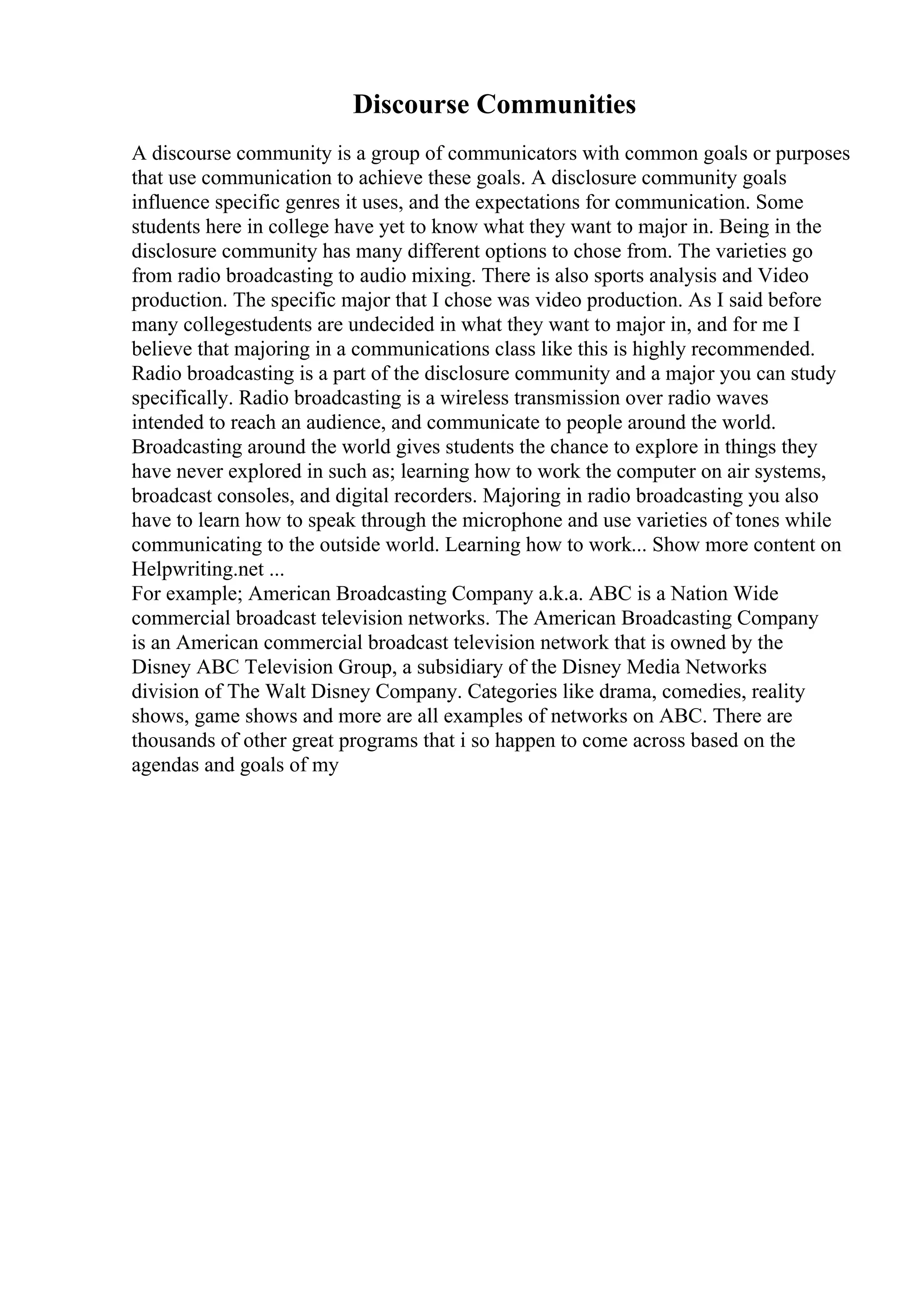 Discourse Communities
A discourse community is a group of communicators with common goals or purposes
that use communication to achieve these goals. A disclosure community goals
influence specific genres it uses, and the expectations for communication. Some
students here in college have yet to know what they want to major in. Being in the
disclosure community has many different options to chose from. The varieties go
from radio broadcasting to audio mixing. There is also sports analysis and Video
production. The specific major that I chose was video production. As I said before
many collegestudents are undecided in what they want to major in, and for me I
believe that majoring in a communications class like this is highly recommended.
Radio broadcasting is a part of the disclosure community and a major you can study
specifically. Radio broadcasting is a wireless transmission over radio waves
intended to reach an audience, and communicate to people around the world.
Broadcasting around the world gives students the chance to explore in things they
have never explored in such as; learning how to work the computer on air systems,
broadcast consoles, and digital recorders. Majoring in radio broadcasting you also
have to learn how to speak through the microphone and use varieties of tones while
communicating to the outside world. Learning how to work... Show more content on
Helpwriting.net ...
For example; American Broadcasting Company a.k.a. ABC is a Nation Wide
commercial broadcast television networks. The American Broadcasting Company
is an American commercial broadcast television network that is owned by the
Disney ABC Television Group, a subsidiary of the Disney Media Networks
division of The Walt Disney Company. Categories like drama, comedies, reality
shows, game shows and more are all examples of networks on ABC. There are
thousands of other great programs that i so happen to come across based on the
agendas and goals of my
 