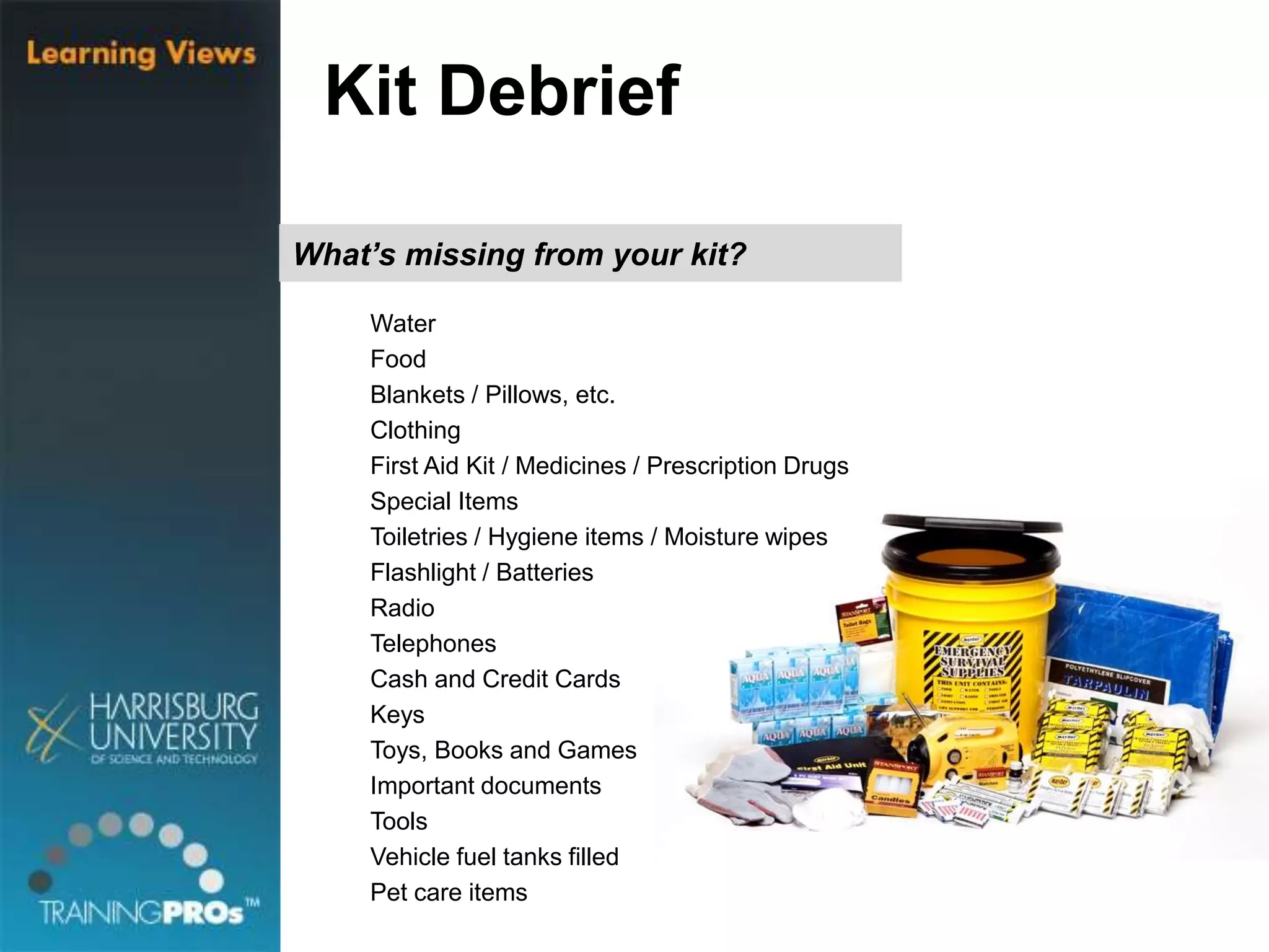 What’s missing from your kit?
Water
Food
Blankets / Pillows, etc.
Clothing
First Aid Kit / Medicines / Prescription Drugs
Special Items
Toiletries / Hygiene items / Moisture wipes
Flashlight / Batteries
Radio
Telephones
Cash and Credit Cards
Keys
Toys, Books and Games
Important documents
Tools
Vehicle fuel tanks filled
Pet care items
Kit Debrief
 