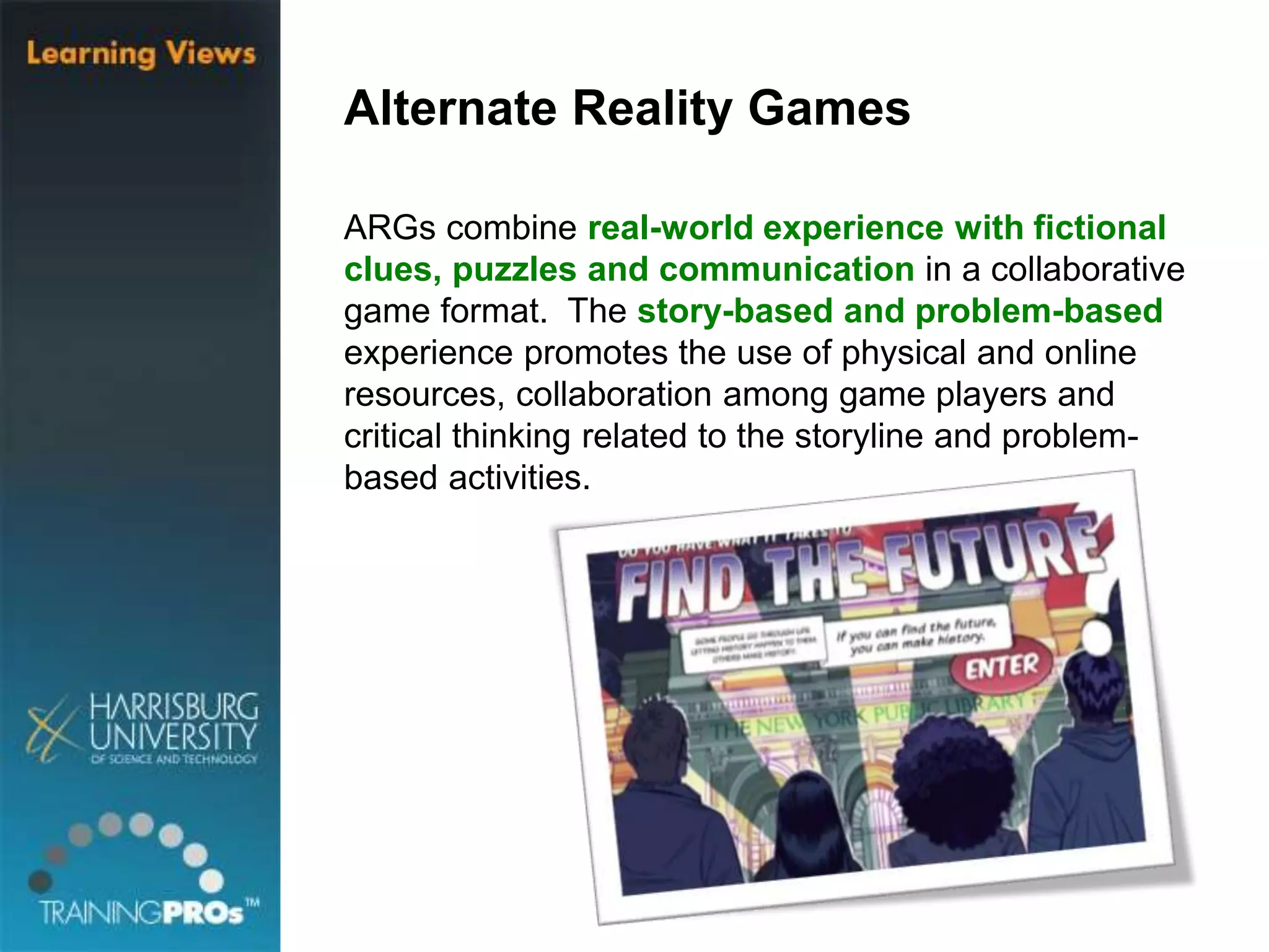 Alternate Reality Games
ARGs combine real-world experience with fictional
clues, puzzles and communication in a collaborative
game format. The story-based and problem-based
experience promotes the use of physical and online
resources, collaboration among game players and
critical thinking related to the storyline and problem-
based activities.
 