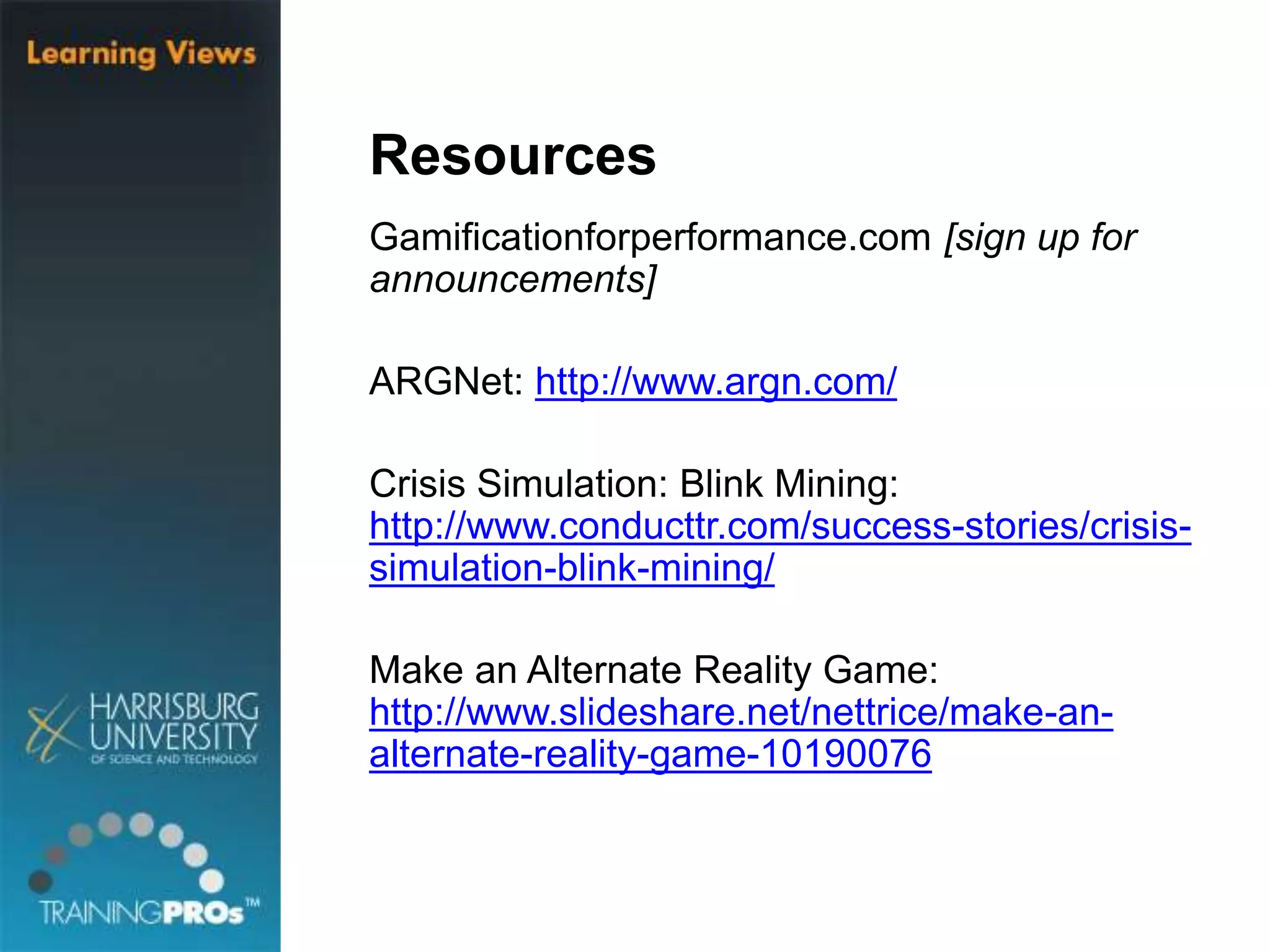 Resources
Gamificationforperformance.com [sign up for
announcements]
ARGNet: http://www.argn.com/
Crisis Simulation: Blink Mining:
http://www.conducttr.com/success-stories/crisis-
simulation-blink-mining/
Make an Alternate Reality Game:
http://www.slideshare.net/nettrice/make-an-
alternate-reality-game-10190076
 